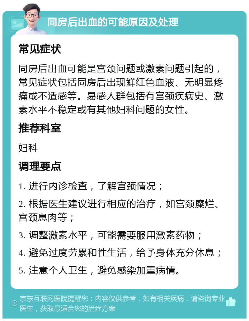 同房后出血的可能原因及处理 常见症状 同房后出血可能是宫颈问题或激素问题引起的，常见症状包括同房后出现鲜红色血液、无明显疼痛或不适感等。易感人群包括有宫颈疾病史、激素水平不稳定或有其他妇科问题的女性。 推荐科室 妇科 调理要点 1. 进行内诊检查，了解宫颈情况； 2. 根据医生建议进行相应的治疗，如宫颈糜烂、宫颈息肉等； 3. 调整激素水平，可能需要服用激素药物； 4. 避免过度劳累和性生活，给予身体充分休息； 5. 注意个人卫生，避免感染加重病情。