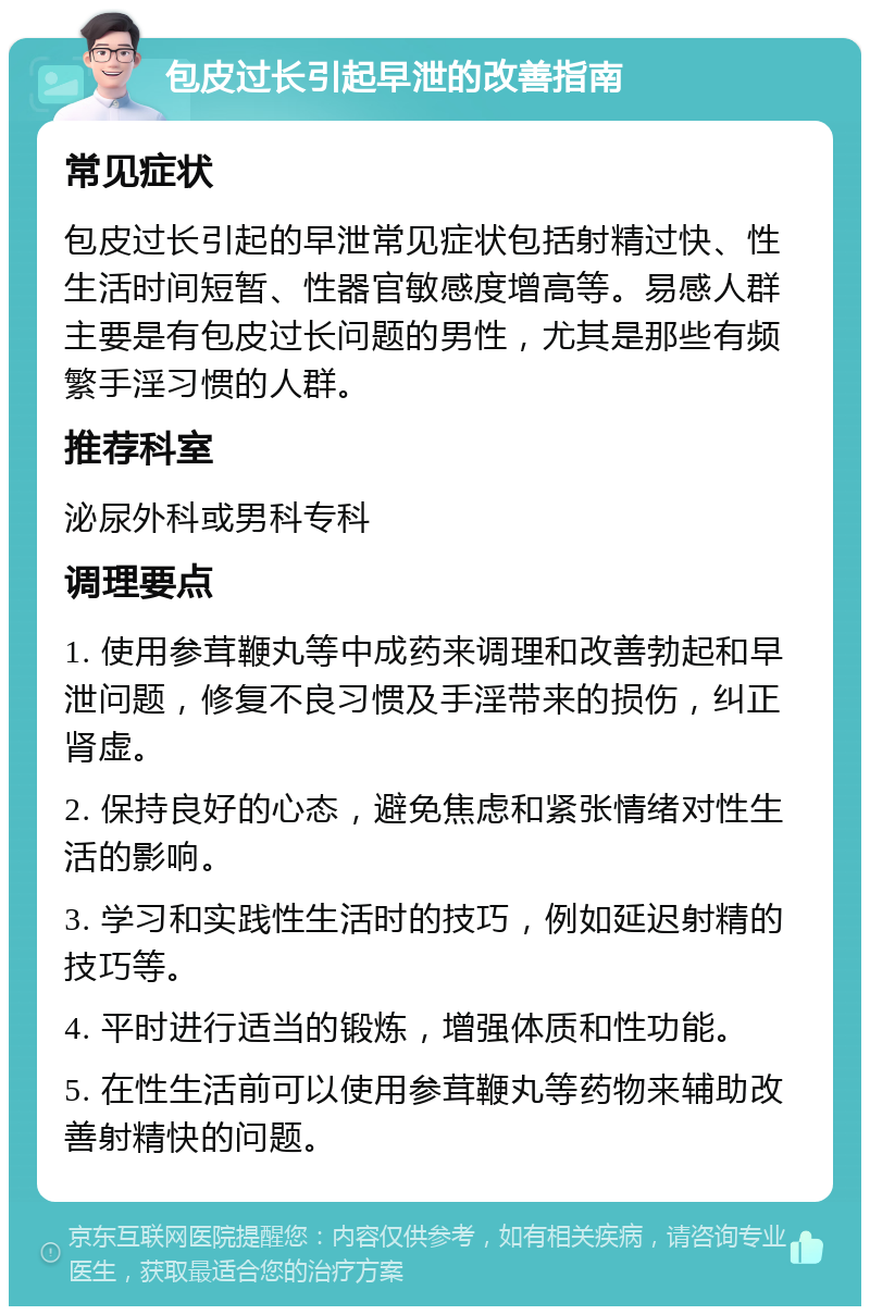 包皮过长引起早泄的改善指南 常见症状 包皮过长引起的早泄常见症状包括射精过快、性生活时间短暂、性器官敏感度增高等。易感人群主要是有包皮过长问题的男性，尤其是那些有频繁手淫习惯的人群。 推荐科室 泌尿外科或男科专科 调理要点 1. 使用参茸鞭丸等中成药来调理和改善勃起和早泄问题，修复不良习惯及手淫带来的损伤，纠正肾虚。 2. 保持良好的心态，避免焦虑和紧张情绪对性生活的影响。 3. 学习和实践性生活时的技巧，例如延迟射精的技巧等。 4. 平时进行适当的锻炼，增强体质和性功能。 5. 在性生活前可以使用参茸鞭丸等药物来辅助改善射精快的问题。