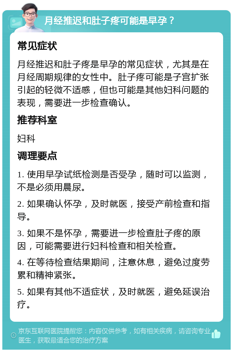 月经推迟和肚子疼可能是早孕？ 常见症状 月经推迟和肚子疼是早孕的常见症状，尤其是在月经周期规律的女性中。肚子疼可能是子宫扩张引起的轻微不适感，但也可能是其他妇科问题的表现，需要进一步检查确认。 推荐科室 妇科 调理要点 1. 使用早孕试纸检测是否受孕，随时可以监测，不是必须用晨尿。 2. 如果确认怀孕，及时就医，接受产前检查和指导。 3. 如果不是怀孕，需要进一步检查肚子疼的原因，可能需要进行妇科检查和相关检查。 4. 在等待检查结果期间，注意休息，避免过度劳累和精神紧张。 5. 如果有其他不适症状，及时就医，避免延误治疗。