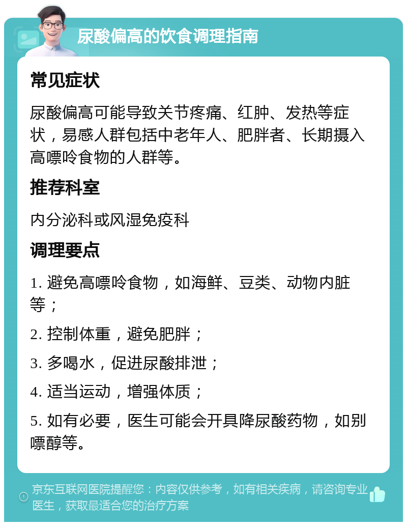 尿酸偏高的饮食调理指南 常见症状 尿酸偏高可能导致关节疼痛、红肿、发热等症状，易感人群包括中老年人、肥胖者、长期摄入高嘌呤食物的人群等。 推荐科室 内分泌科或风湿免疫科 调理要点 1. 避免高嘌呤食物，如海鲜、豆类、动物内脏等； 2. 控制体重，避免肥胖； 3. 多喝水，促进尿酸排泄； 4. 适当运动，增强体质； 5. 如有必要，医生可能会开具降尿酸药物，如别嘌醇等。