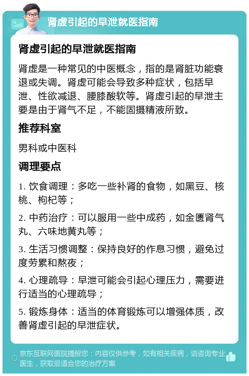 肾虚引起的早泄就医指南 肾虚引起的早泄就医指南 肾虚是一种常见的中医概念，指的是肾脏功能衰退或失调。肾虚可能会导致多种症状，包括早泄、性欲减退、腰膝酸软等。肾虚引起的早泄主要是由于肾气不足，不能固摄精液所致。 推荐科室 男科或中医科 调理要点 1. 饮食调理：多吃一些补肾的食物，如黑豆、核桃、枸杞等； 2. 中药治疗：可以服用一些中成药，如金匮肾气丸、六味地黄丸等； 3. 生活习惯调整：保持良好的作息习惯，避免过度劳累和熬夜； 4. 心理疏导：早泄可能会引起心理压力，需要进行适当的心理疏导； 5. 锻炼身体：适当的体育锻炼可以增强体质，改善肾虚引起的早泄症状。