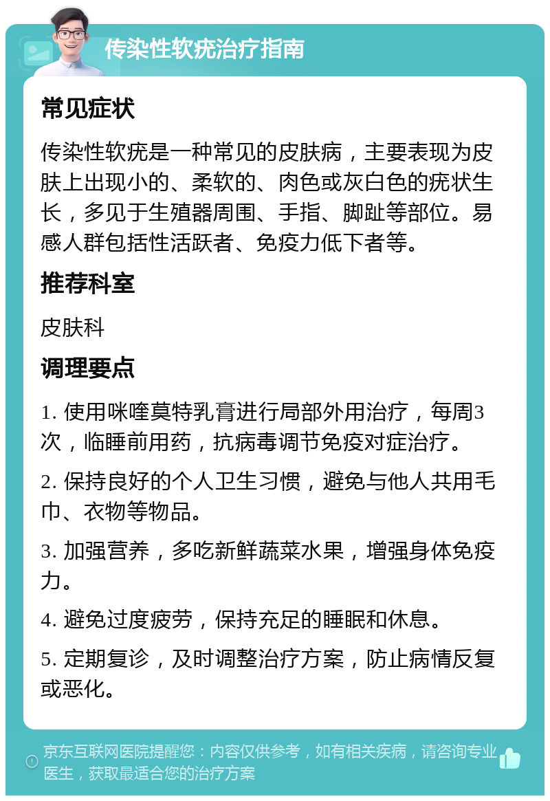 传染性软疣治疗指南 常见症状 传染性软疣是一种常见的皮肤病，主要表现为皮肤上出现小的、柔软的、肉色或灰白色的疣状生长，多见于生殖器周围、手指、脚趾等部位。易感人群包括性活跃者、免疫力低下者等。 推荐科室 皮肤科 调理要点 1. 使用咪喹莫特乳膏进行局部外用治疗，每周3次，临睡前用药，抗病毒调节免疫对症治疗。 2. 保持良好的个人卫生习惯，避免与他人共用毛巾、衣物等物品。 3. 加强营养，多吃新鲜蔬菜水果，增强身体免疫力。 4. 避免过度疲劳，保持充足的睡眠和休息。 5. 定期复诊，及时调整治疗方案，防止病情反复或恶化。