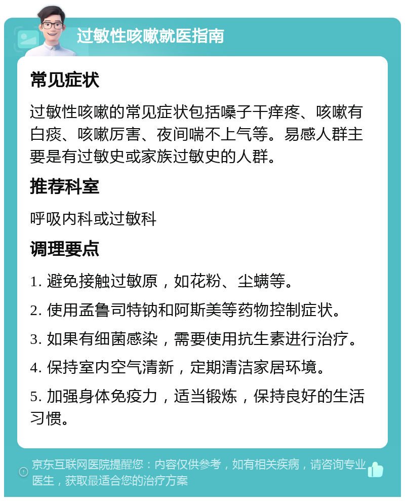 过敏性咳嗽就医指南 常见症状 过敏性咳嗽的常见症状包括嗓子干痒疼、咳嗽有白痰、咳嗽厉害、夜间喘不上气等。易感人群主要是有过敏史或家族过敏史的人群。 推荐科室 呼吸内科或过敏科 调理要点 1. 避免接触过敏原，如花粉、尘螨等。 2. 使用孟鲁司特钠和阿斯美等药物控制症状。 3. 如果有细菌感染，需要使用抗生素进行治疗。 4. 保持室内空气清新，定期清洁家居环境。 5. 加强身体免疫力，适当锻炼，保持良好的生活习惯。