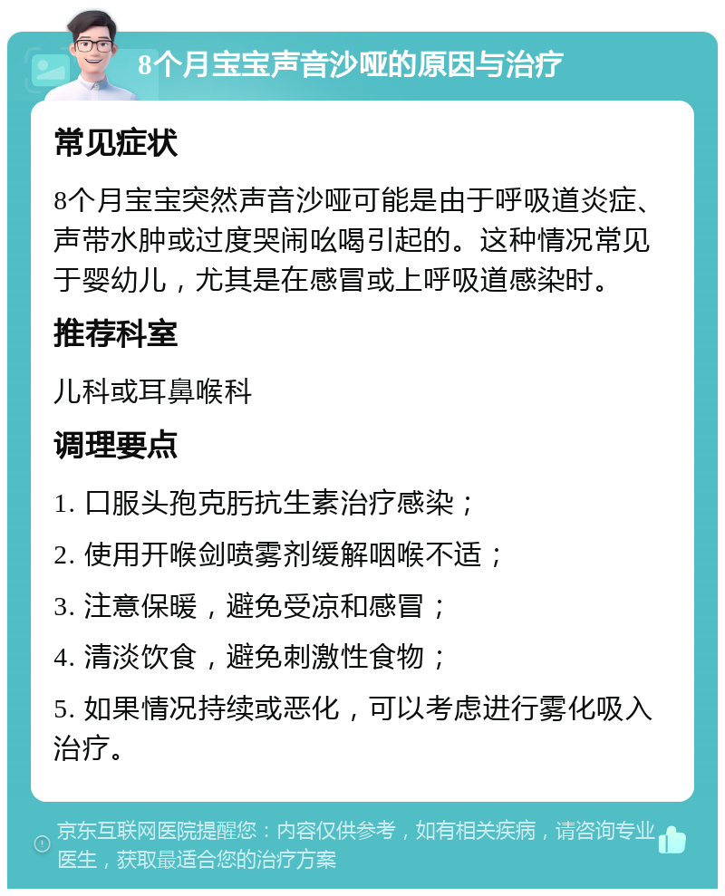 8个月宝宝声音沙哑的原因与治疗 常见症状 8个月宝宝突然声音沙哑可能是由于呼吸道炎症、声带水肿或过度哭闹吆喝引起的。这种情况常见于婴幼儿，尤其是在感冒或上呼吸道感染时。 推荐科室 儿科或耳鼻喉科 调理要点 1. 口服头孢克肟抗生素治疗感染； 2. 使用开喉剑喷雾剂缓解咽喉不适； 3. 注意保暖，避免受凉和感冒； 4. 清淡饮食，避免刺激性食物； 5. 如果情况持续或恶化，可以考虑进行雾化吸入治疗。