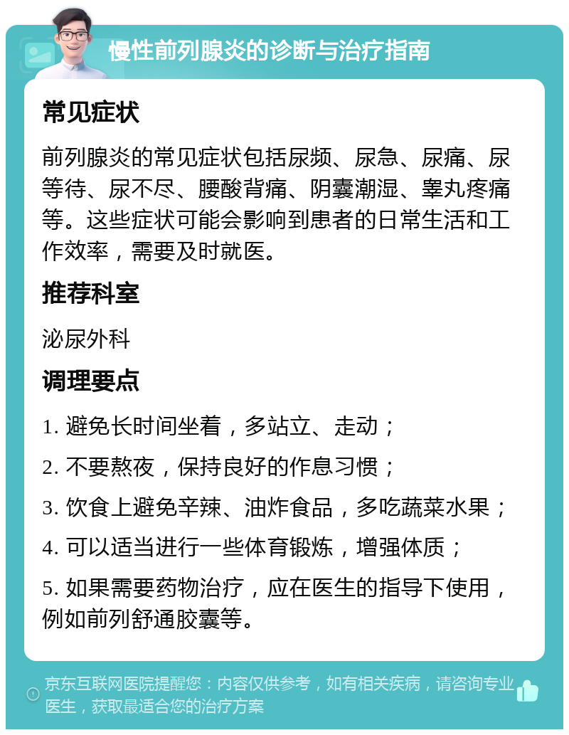 慢性前列腺炎的诊断与治疗指南 常见症状 前列腺炎的常见症状包括尿频、尿急、尿痛、尿等待、尿不尽、腰酸背痛、阴囊潮湿、睾丸疼痛等。这些症状可能会影响到患者的日常生活和工作效率，需要及时就医。 推荐科室 泌尿外科 调理要点 1. 避免长时间坐着，多站立、走动； 2. 不要熬夜，保持良好的作息习惯； 3. 饮食上避免辛辣、油炸食品，多吃蔬菜水果； 4. 可以适当进行一些体育锻炼，增强体质； 5. 如果需要药物治疗，应在医生的指导下使用，例如前列舒通胶囊等。