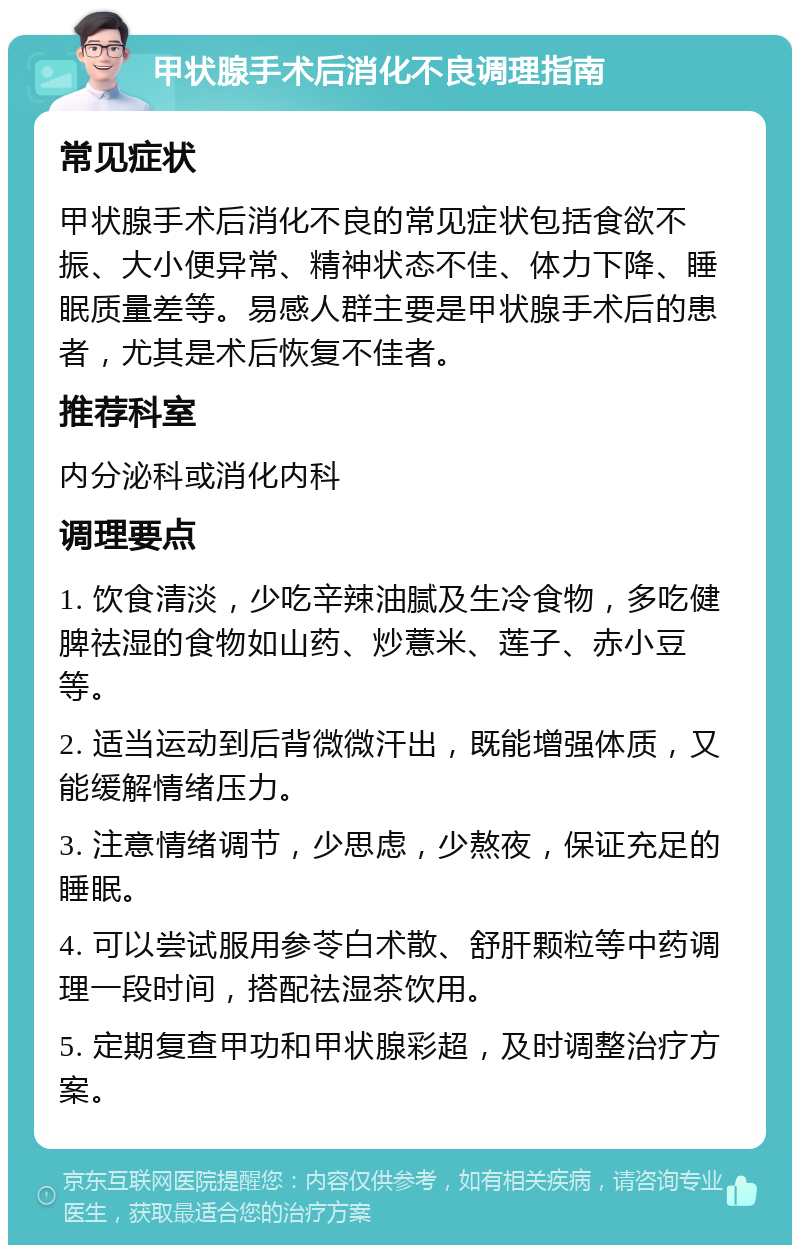 甲状腺手术后消化不良调理指南 常见症状 甲状腺手术后消化不良的常见症状包括食欲不振、大小便异常、精神状态不佳、体力下降、睡眠质量差等。易感人群主要是甲状腺手术后的患者，尤其是术后恢复不佳者。 推荐科室 内分泌科或消化内科 调理要点 1. 饮食清淡，少吃辛辣油腻及生冷食物，多吃健脾祛湿的食物如山药、炒薏米、莲子、赤小豆等。 2. 适当运动到后背微微汗出，既能增强体质，又能缓解情绪压力。 3. 注意情绪调节，少思虑，少熬夜，保证充足的睡眠。 4. 可以尝试服用参苓白术散、舒肝颗粒等中药调理一段时间，搭配祛湿茶饮用。 5. 定期复查甲功和甲状腺彩超，及时调整治疗方案。