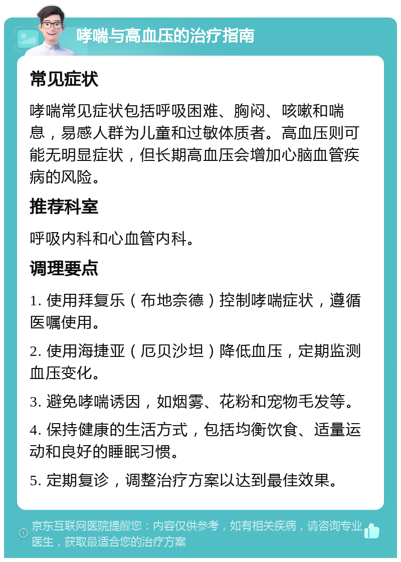 哮喘与高血压的治疗指南 常见症状 哮喘常见症状包括呼吸困难、胸闷、咳嗽和喘息，易感人群为儿童和过敏体质者。高血压则可能无明显症状，但长期高血压会增加心脑血管疾病的风险。 推荐科室 呼吸内科和心血管内科。 调理要点 1. 使用拜复乐（布地奈德）控制哮喘症状，遵循医嘱使用。 2. 使用海捷亚（厄贝沙坦）降低血压，定期监测血压变化。 3. 避免哮喘诱因，如烟雾、花粉和宠物毛发等。 4. 保持健康的生活方式，包括均衡饮食、适量运动和良好的睡眠习惯。 5. 定期复诊，调整治疗方案以达到最佳效果。