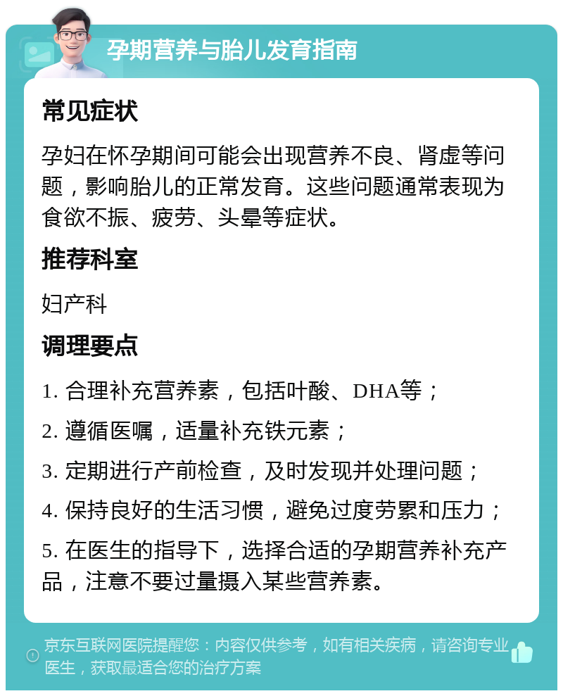 孕期营养与胎儿发育指南 常见症状 孕妇在怀孕期间可能会出现营养不良、肾虚等问题，影响胎儿的正常发育。这些问题通常表现为食欲不振、疲劳、头晕等症状。 推荐科室 妇产科 调理要点 1. 合理补充营养素，包括叶酸、DHA等； 2. 遵循医嘱，适量补充铁元素； 3. 定期进行产前检查，及时发现并处理问题； 4. 保持良好的生活习惯，避免过度劳累和压力； 5. 在医生的指导下，选择合适的孕期营养补充产品，注意不要过量摄入某些营养素。