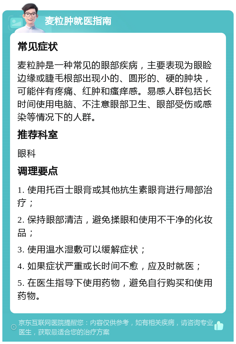 麦粒肿就医指南 常见症状 麦粒肿是一种常见的眼部疾病，主要表现为眼睑边缘或睫毛根部出现小的、圆形的、硬的肿块，可能伴有疼痛、红肿和瘙痒感。易感人群包括长时间使用电脑、不注意眼部卫生、眼部受伤或感染等情况下的人群。 推荐科室 眼科 调理要点 1. 使用托百士眼膏或其他抗生素眼膏进行局部治疗； 2. 保持眼部清洁，避免揉眼和使用不干净的化妆品； 3. 使用温水湿敷可以缓解症状； 4. 如果症状严重或长时间不愈，应及时就医； 5. 在医生指导下使用药物，避免自行购买和使用药物。