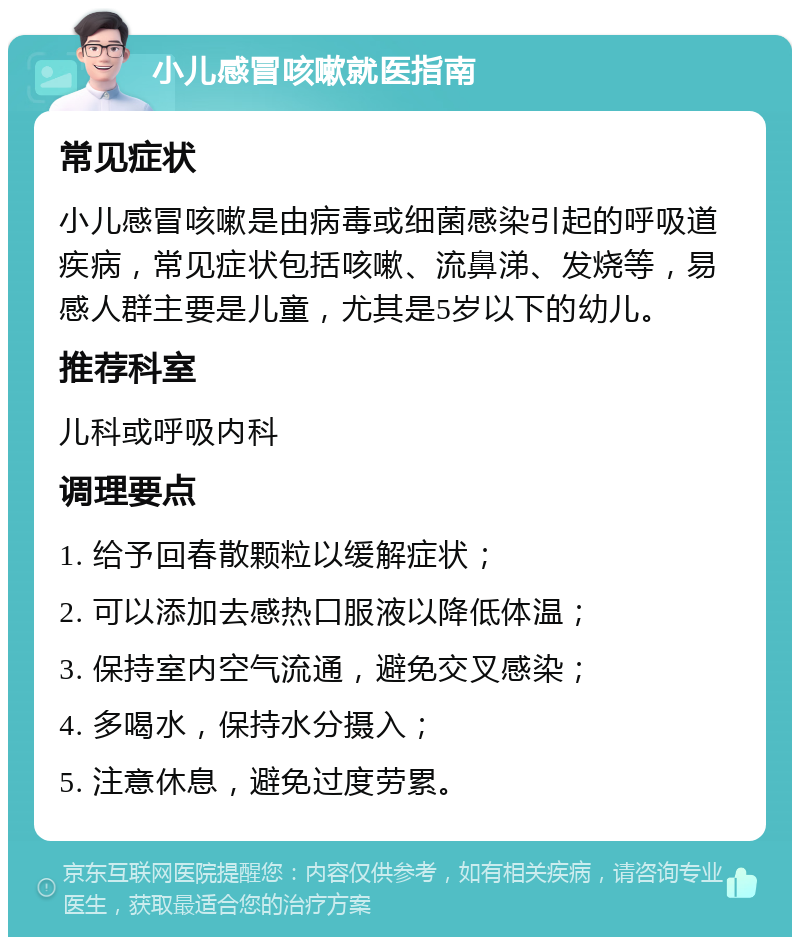 小儿感冒咳嗽就医指南 常见症状 小儿感冒咳嗽是由病毒或细菌感染引起的呼吸道疾病，常见症状包括咳嗽、流鼻涕、发烧等，易感人群主要是儿童，尤其是5岁以下的幼儿。 推荐科室 儿科或呼吸内科 调理要点 1. 给予回春散颗粒以缓解症状； 2. 可以添加去感热口服液以降低体温； 3. 保持室内空气流通，避免交叉感染； 4. 多喝水，保持水分摄入； 5. 注意休息，避免过度劳累。