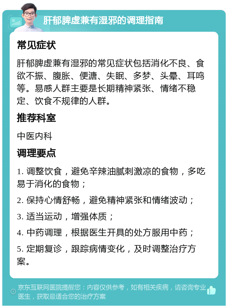 肝郁脾虚兼有湿邪的调理指南 常见症状 肝郁脾虚兼有湿邪的常见症状包括消化不良、食欲不振、腹胀、便溏、失眠、多梦、头晕、耳鸣等。易感人群主要是长期精神紧张、情绪不稳定、饮食不规律的人群。 推荐科室 中医内科 调理要点 1. 调整饮食，避免辛辣油腻刺激凉的食物，多吃易于消化的食物； 2. 保持心情舒畅，避免精神紧张和情绪波动； 3. 适当运动，增强体质； 4. 中药调理，根据医生开具的处方服用中药； 5. 定期复诊，跟踪病情变化，及时调整治疗方案。