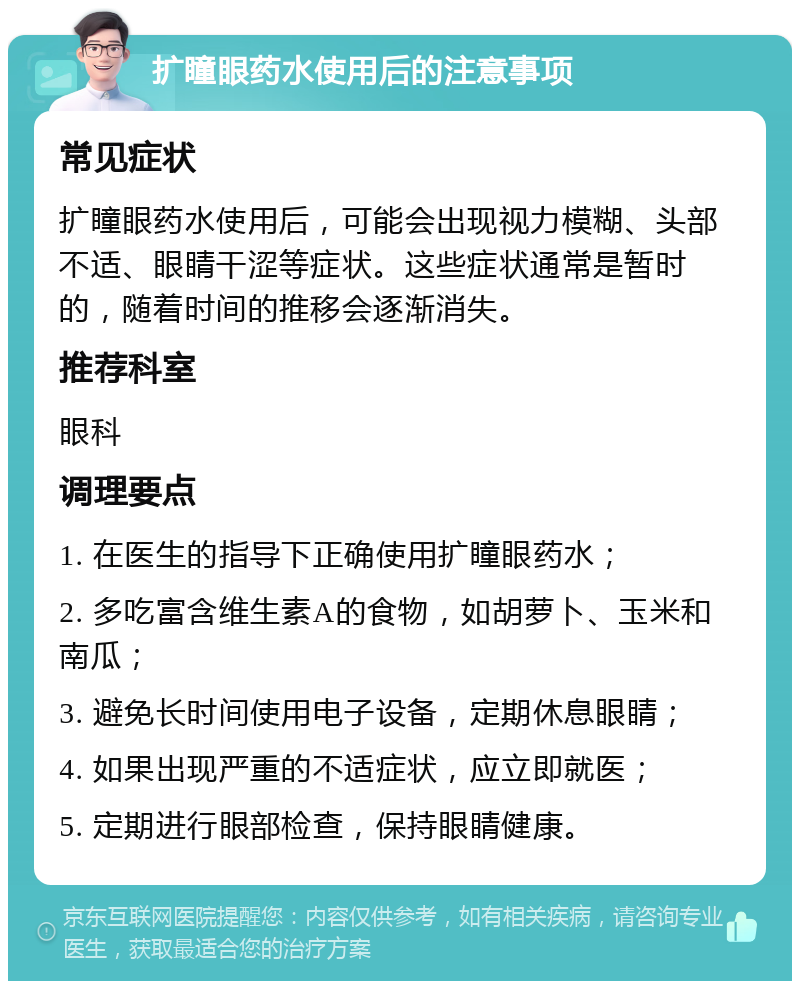 扩瞳眼药水使用后的注意事项 常见症状 扩瞳眼药水使用后，可能会出现视力模糊、头部不适、眼睛干涩等症状。这些症状通常是暂时的，随着时间的推移会逐渐消失。 推荐科室 眼科 调理要点 1. 在医生的指导下正确使用扩瞳眼药水； 2. 多吃富含维生素A的食物，如胡萝卜、玉米和南瓜； 3. 避免长时间使用电子设备，定期休息眼睛； 4. 如果出现严重的不适症状，应立即就医； 5. 定期进行眼部检查，保持眼睛健康。