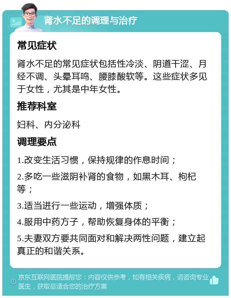 肾水不足的调理与治疗 常见症状 肾水不足的常见症状包括性冷淡、阴道干涩、月经不调、头晕耳鸣、腰膝酸软等。这些症状多见于女性，尤其是中年女性。 推荐科室 妇科、内分泌科 调理要点 1.改变生活习惯，保持规律的作息时间； 2.多吃一些滋阴补肾的食物，如黑木耳、枸杞等； 3.适当进行一些运动，增强体质； 4.服用中药方子，帮助恢复身体的平衡； 5.夫妻双方要共同面对和解决两性问题，建立起真正的和谐关系。