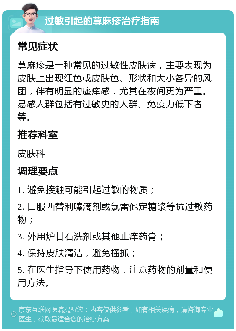 过敏引起的荨麻疹治疗指南 常见症状 荨麻疹是一种常见的过敏性皮肤病，主要表现为皮肤上出现红色或皮肤色、形状和大小各异的风团，伴有明显的瘙痒感，尤其在夜间更为严重。易感人群包括有过敏史的人群、免疫力低下者等。 推荐科室 皮肤科 调理要点 1. 避免接触可能引起过敏的物质； 2. 口服西替利嗪滴剂或氯雷他定糖浆等抗过敏药物； 3. 外用炉甘石洗剂或其他止痒药膏； 4. 保持皮肤清洁，避免搔抓； 5. 在医生指导下使用药物，注意药物的剂量和使用方法。