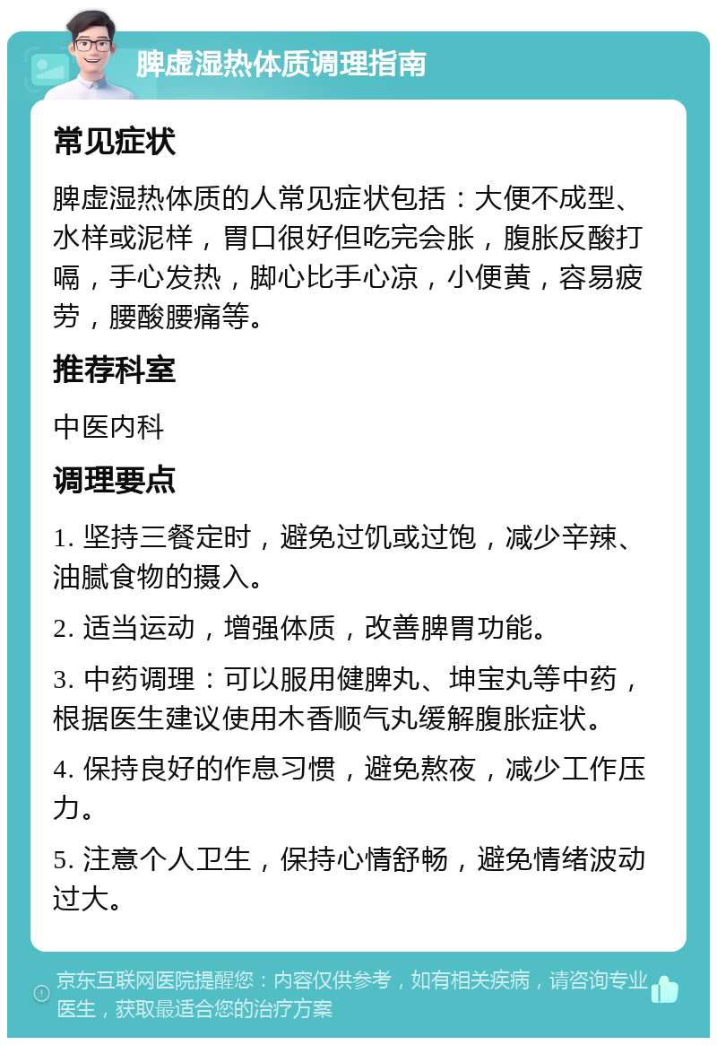 脾虚湿热体质调理指南 常见症状 脾虚湿热体质的人常见症状包括：大便不成型、水样或泥样，胃口很好但吃完会胀，腹胀反酸打嗝，手心发热，脚心比手心凉，小便黄，容易疲劳，腰酸腰痛等。 推荐科室 中医内科 调理要点 1. 坚持三餐定时，避免过饥或过饱，减少辛辣、油腻食物的摄入。 2. 适当运动，增强体质，改善脾胃功能。 3. 中药调理：可以服用健脾丸、坤宝丸等中药，根据医生建议使用木香顺气丸缓解腹胀症状。 4. 保持良好的作息习惯，避免熬夜，减少工作压力。 5. 注意个人卫生，保持心情舒畅，避免情绪波动过大。