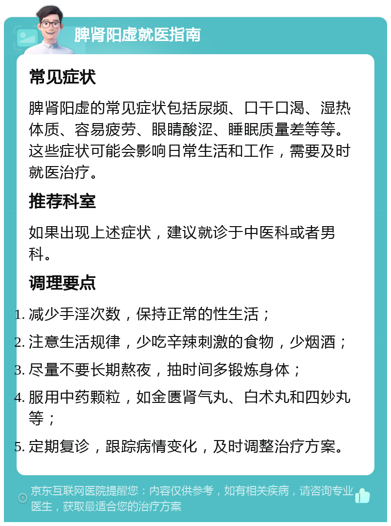 脾肾阳虚就医指南 常见症状 脾肾阳虚的常见症状包括尿频、口干口渴、湿热体质、容易疲劳、眼睛酸涩、睡眠质量差等等。这些症状可能会影响日常生活和工作，需要及时就医治疗。 推荐科室 如果出现上述症状，建议就诊于中医科或者男科。 调理要点 减少手淫次数，保持正常的性生活； 注意生活规律，少吃辛辣刺激的食物，少烟酒； 尽量不要长期熬夜，抽时间多锻炼身体； 服用中药颗粒，如金匮肾气丸、白术丸和四妙丸等； 定期复诊，跟踪病情变化，及时调整治疗方案。