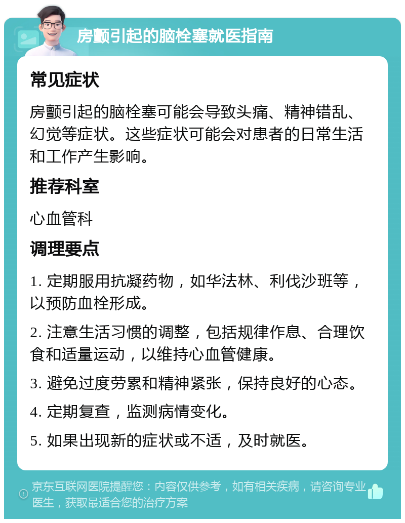 房颤引起的脑栓塞就医指南 常见症状 房颤引起的脑栓塞可能会导致头痛、精神错乱、幻觉等症状。这些症状可能会对患者的日常生活和工作产生影响。 推荐科室 心血管科 调理要点 1. 定期服用抗凝药物，如华法林、利伐沙班等，以预防血栓形成。 2. 注意生活习惯的调整，包括规律作息、合理饮食和适量运动，以维持心血管健康。 3. 避免过度劳累和精神紧张，保持良好的心态。 4. 定期复查，监测病情变化。 5. 如果出现新的症状或不适，及时就医。