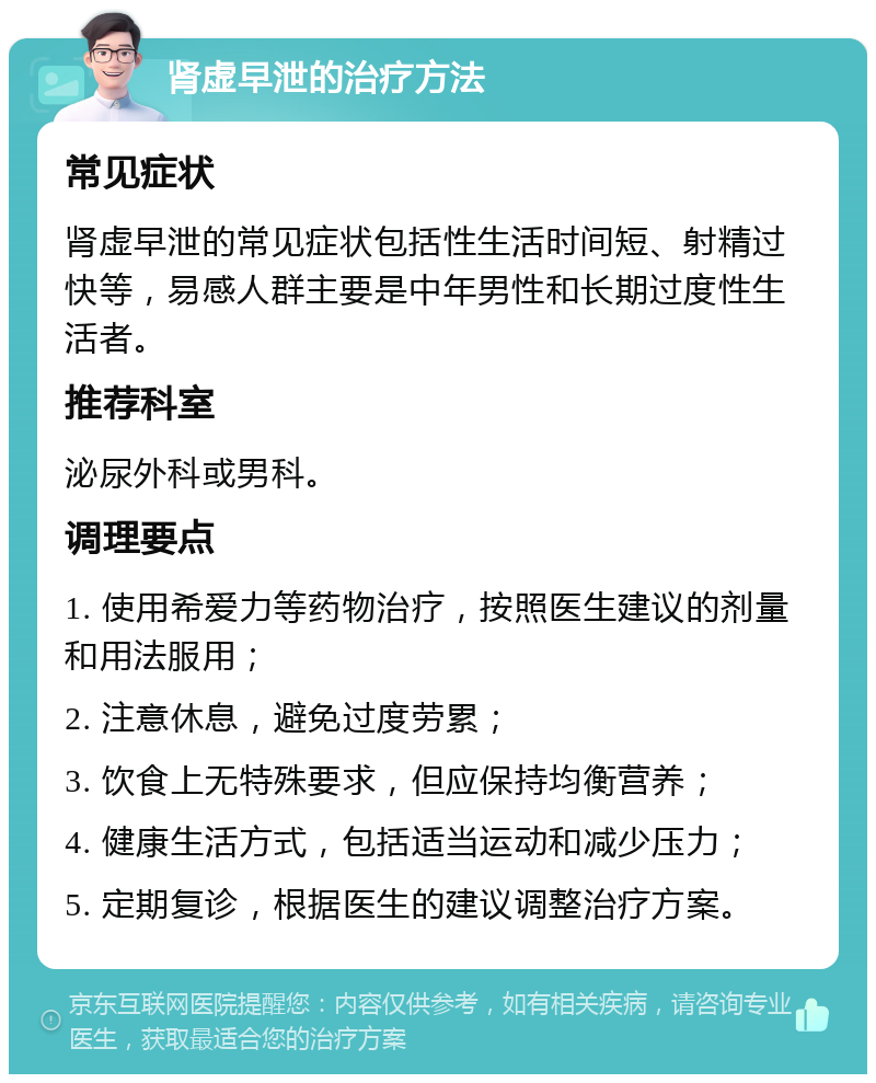 肾虚早泄的治疗方法 常见症状 肾虚早泄的常见症状包括性生活时间短、射精过快等，易感人群主要是中年男性和长期过度性生活者。 推荐科室 泌尿外科或男科。 调理要点 1. 使用希爱力等药物治疗，按照医生建议的剂量和用法服用； 2. 注意休息，避免过度劳累； 3. 饮食上无特殊要求，但应保持均衡营养； 4. 健康生活方式，包括适当运动和减少压力； 5. 定期复诊，根据医生的建议调整治疗方案。