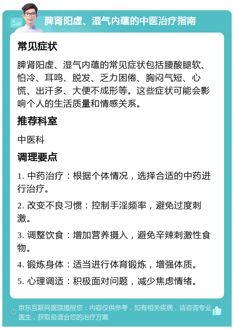 脾肾阳虚、湿气内蕴的中医治疗指南 常见症状 脾肾阳虚、湿气内蕴的常见症状包括腰酸腿软、怕冷、耳鸣、脱发、乏力困倦、胸闷气短、心慌、出汗多、大便不成形等。这些症状可能会影响个人的生活质量和情感关系。 推荐科室 中医科 调理要点 1. 中药治疗：根据个体情况，选择合适的中药进行治疗。 2. 改变不良习惯：控制手淫频率，避免过度刺激。 3. 调整饮食：增加营养摄入，避免辛辣刺激性食物。 4. 锻炼身体：适当进行体育锻炼，增强体质。 5. 心理调适：积极面对问题，减少焦虑情绪。