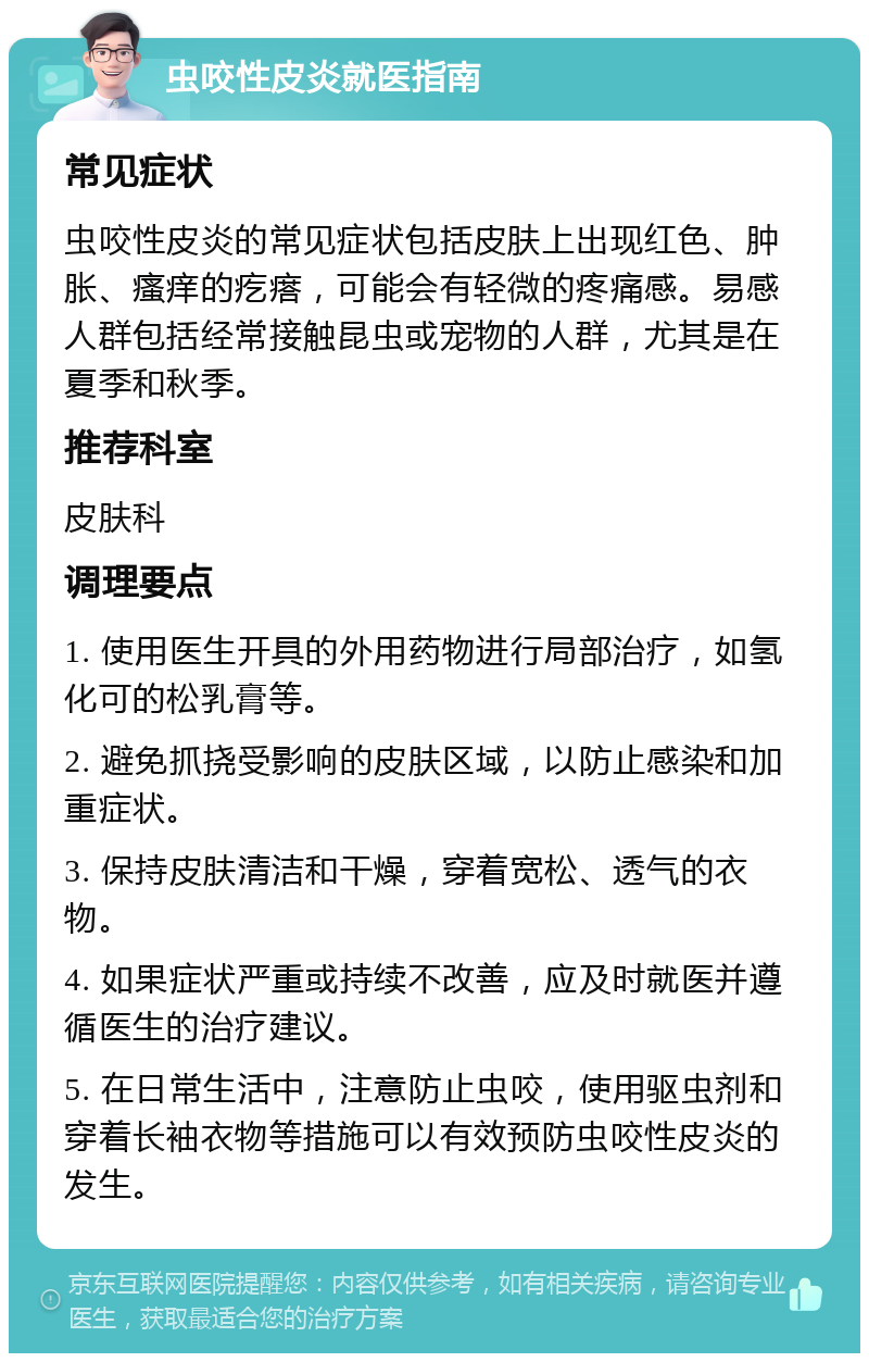 虫咬性皮炎就医指南 常见症状 虫咬性皮炎的常见症状包括皮肤上出现红色、肿胀、瘙痒的疙瘩，可能会有轻微的疼痛感。易感人群包括经常接触昆虫或宠物的人群，尤其是在夏季和秋季。 推荐科室 皮肤科 调理要点 1. 使用医生开具的外用药物进行局部治疗，如氢化可的松乳膏等。 2. 避免抓挠受影响的皮肤区域，以防止感染和加重症状。 3. 保持皮肤清洁和干燥，穿着宽松、透气的衣物。 4. 如果症状严重或持续不改善，应及时就医并遵循医生的治疗建议。 5. 在日常生活中，注意防止虫咬，使用驱虫剂和穿着长袖衣物等措施可以有效预防虫咬性皮炎的发生。