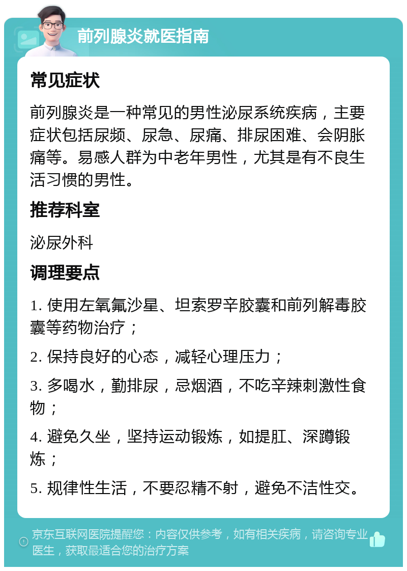 前列腺炎就医指南 常见症状 前列腺炎是一种常见的男性泌尿系统疾病，主要症状包括尿频、尿急、尿痛、排尿困难、会阴胀痛等。易感人群为中老年男性，尤其是有不良生活习惯的男性。 推荐科室 泌尿外科 调理要点 1. 使用左氧氟沙星、坦索罗辛胶囊和前列解毒胶囊等药物治疗； 2. 保持良好的心态，减轻心理压力； 3. 多喝水，勤排尿，忌烟酒，不吃辛辣刺激性食物； 4. 避免久坐，坚持运动锻炼，如提肛、深蹲锻炼； 5. 规律性生活，不要忍精不射，避免不洁性交。