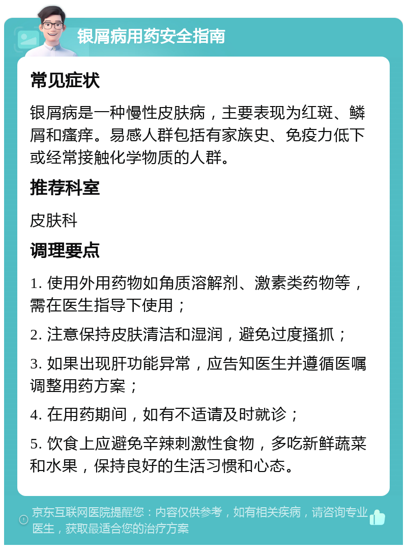 银屑病用药安全指南 常见症状 银屑病是一种慢性皮肤病，主要表现为红斑、鳞屑和瘙痒。易感人群包括有家族史、免疫力低下或经常接触化学物质的人群。 推荐科室 皮肤科 调理要点 1. 使用外用药物如角质溶解剂、激素类药物等，需在医生指导下使用； 2. 注意保持皮肤清洁和湿润，避免过度搔抓； 3. 如果出现肝功能异常，应告知医生并遵循医嘱调整用药方案； 4. 在用药期间，如有不适请及时就诊； 5. 饮食上应避免辛辣刺激性食物，多吃新鲜蔬菜和水果，保持良好的生活习惯和心态。