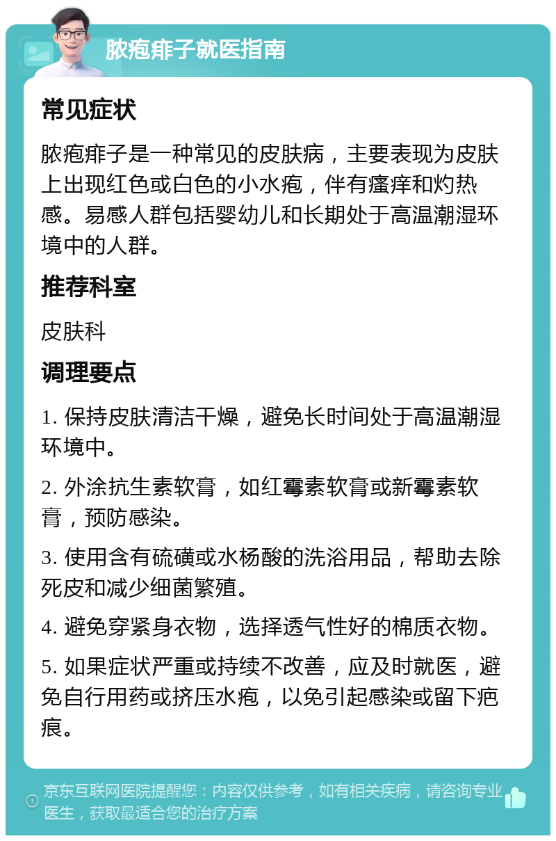 脓疱痱子就医指南 常见症状 脓疱痱子是一种常见的皮肤病，主要表现为皮肤上出现红色或白色的小水疱，伴有瘙痒和灼热感。易感人群包括婴幼儿和长期处于高温潮湿环境中的人群。 推荐科室 皮肤科 调理要点 1. 保持皮肤清洁干燥，避免长时间处于高温潮湿环境中。 2. 外涂抗生素软膏，如红霉素软膏或新霉素软膏，预防感染。 3. 使用含有硫磺或水杨酸的洗浴用品，帮助去除死皮和减少细菌繁殖。 4. 避免穿紧身衣物，选择透气性好的棉质衣物。 5. 如果症状严重或持续不改善，应及时就医，避免自行用药或挤压水疱，以免引起感染或留下疤痕。