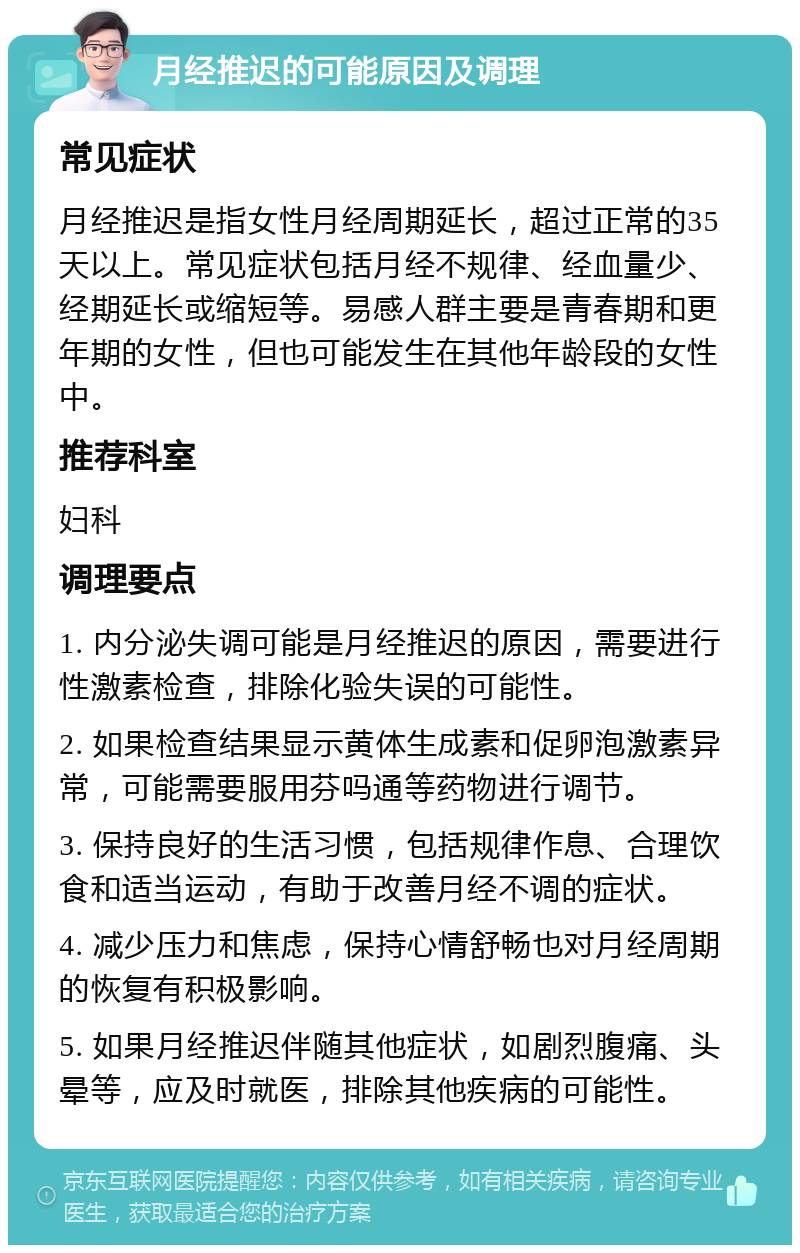 月经推迟的可能原因及调理 常见症状 月经推迟是指女性月经周期延长，超过正常的35天以上。常见症状包括月经不规律、经血量少、经期延长或缩短等。易感人群主要是青春期和更年期的女性，但也可能发生在其他年龄段的女性中。 推荐科室 妇科 调理要点 1. 内分泌失调可能是月经推迟的原因，需要进行性激素检查，排除化验失误的可能性。 2. 如果检查结果显示黄体生成素和促卵泡激素异常，可能需要服用芬吗通等药物进行调节。 3. 保持良好的生活习惯，包括规律作息、合理饮食和适当运动，有助于改善月经不调的症状。 4. 减少压力和焦虑，保持心情舒畅也对月经周期的恢复有积极影响。 5. 如果月经推迟伴随其他症状，如剧烈腹痛、头晕等，应及时就医，排除其他疾病的可能性。