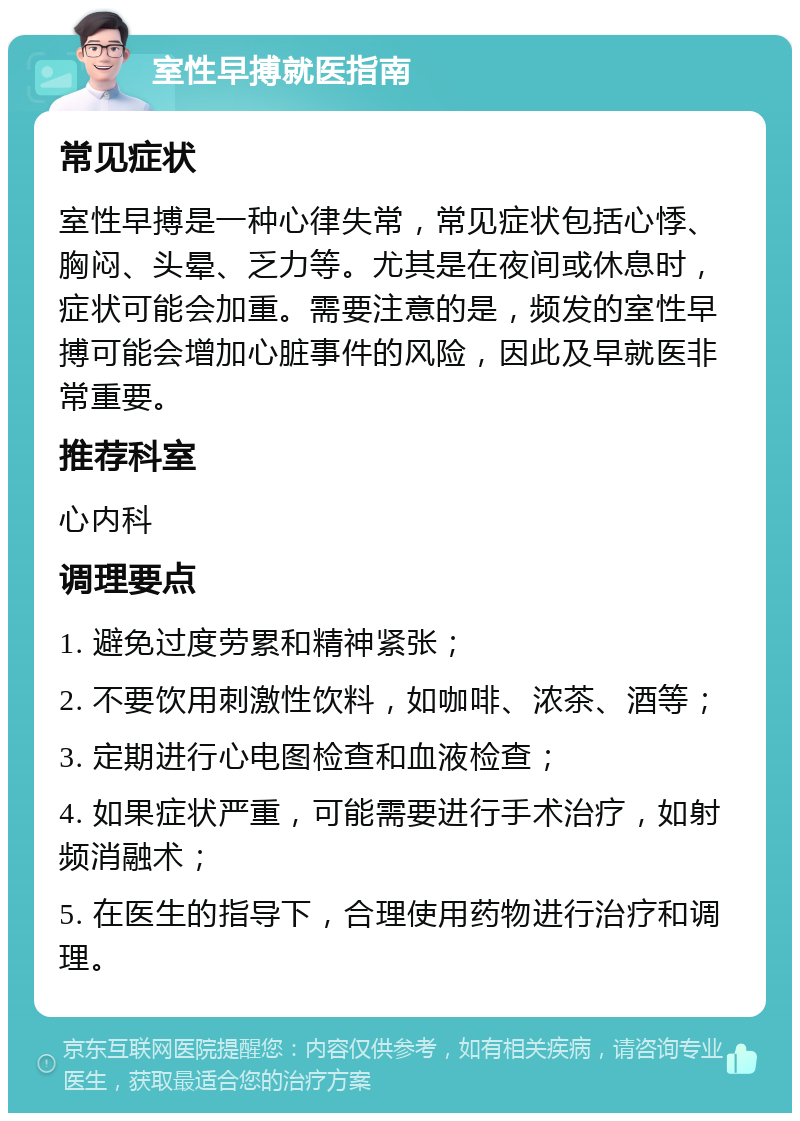 室性早搏就医指南 常见症状 室性早搏是一种心律失常，常见症状包括心悸、胸闷、头晕、乏力等。尤其是在夜间或休息时，症状可能会加重。需要注意的是，频发的室性早搏可能会增加心脏事件的风险，因此及早就医非常重要。 推荐科室 心内科 调理要点 1. 避免过度劳累和精神紧张； 2. 不要饮用刺激性饮料，如咖啡、浓茶、酒等； 3. 定期进行心电图检查和血液检查； 4. 如果症状严重，可能需要进行手术治疗，如射频消融术； 5. 在医生的指导下，合理使用药物进行治疗和调理。