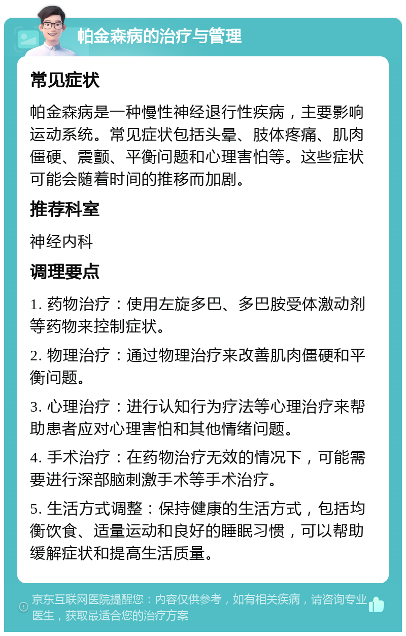 帕金森病的治疗与管理 常见症状 帕金森病是一种慢性神经退行性疾病，主要影响运动系统。常见症状包括头晕、肢体疼痛、肌肉僵硬、震颤、平衡问题和心理害怕等。这些症状可能会随着时间的推移而加剧。 推荐科室 神经内科 调理要点 1. 药物治疗：使用左旋多巴、多巴胺受体激动剂等药物来控制症状。 2. 物理治疗：通过物理治疗来改善肌肉僵硬和平衡问题。 3. 心理治疗：进行认知行为疗法等心理治疗来帮助患者应对心理害怕和其他情绪问题。 4. 手术治疗：在药物治疗无效的情况下，可能需要进行深部脑刺激手术等手术治疗。 5. 生活方式调整：保持健康的生活方式，包括均衡饮食、适量运动和良好的睡眠习惯，可以帮助缓解症状和提高生活质量。