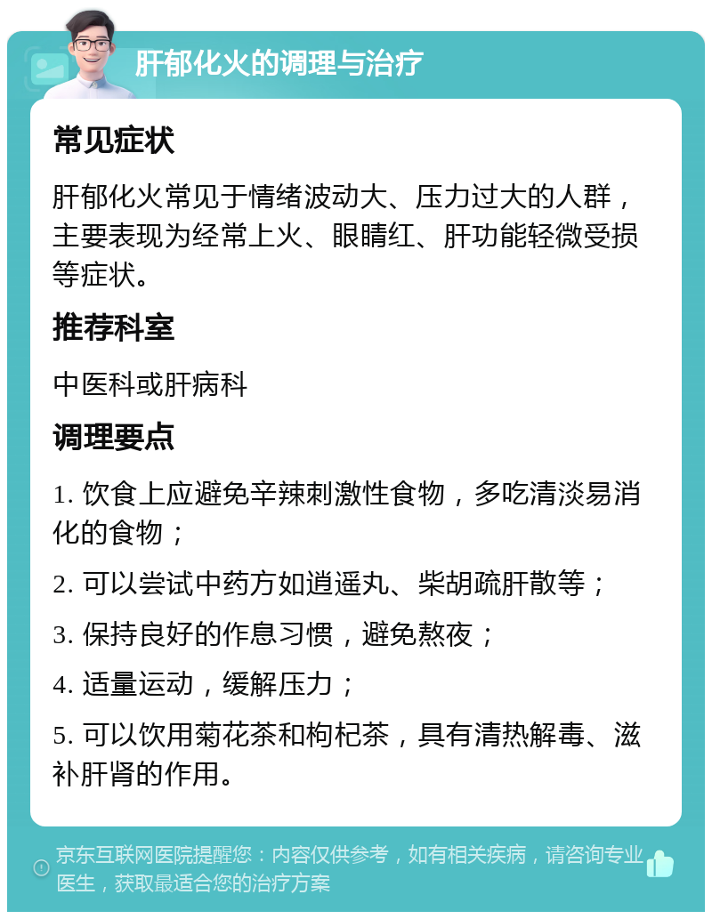 肝郁化火的调理与治疗 常见症状 肝郁化火常见于情绪波动大、压力过大的人群，主要表现为经常上火、眼睛红、肝功能轻微受损等症状。 推荐科室 中医科或肝病科 调理要点 1. 饮食上应避免辛辣刺激性食物，多吃清淡易消化的食物； 2. 可以尝试中药方如逍遥丸、柴胡疏肝散等； 3. 保持良好的作息习惯，避免熬夜； 4. 适量运动，缓解压力； 5. 可以饮用菊花茶和枸杞茶，具有清热解毒、滋补肝肾的作用。