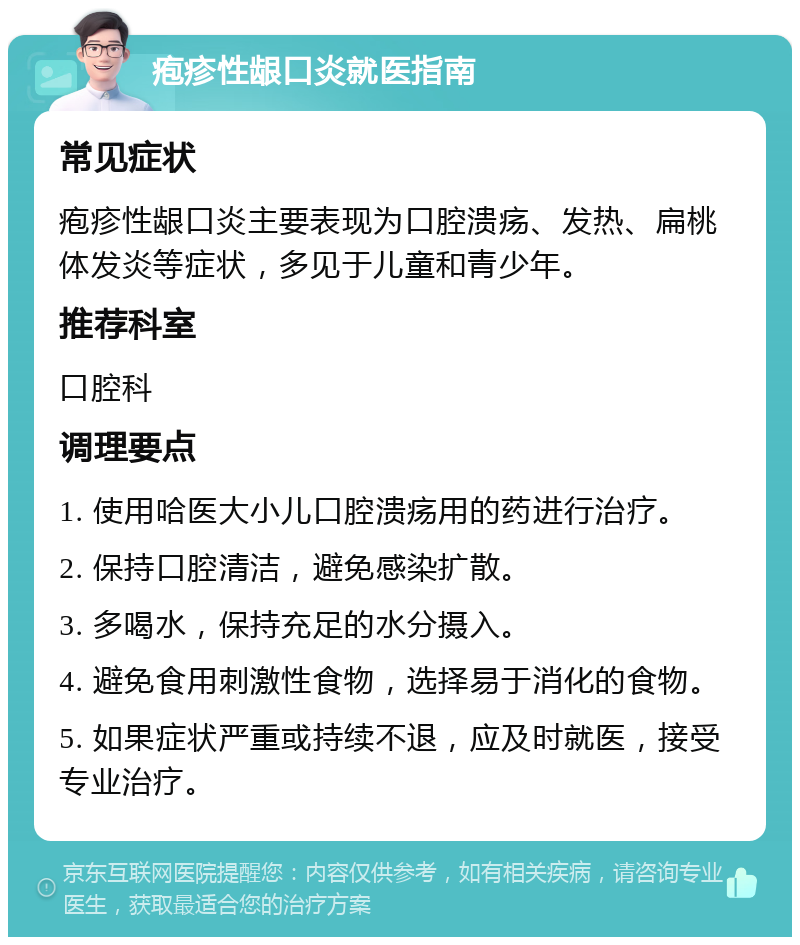 疱疹性龈口炎就医指南 常见症状 疱疹性龈口炎主要表现为口腔溃疡、发热、扁桃体发炎等症状，多见于儿童和青少年。 推荐科室 口腔科 调理要点 1. 使用哈医大小儿口腔溃疡用的药进行治疗。 2. 保持口腔清洁，避免感染扩散。 3. 多喝水，保持充足的水分摄入。 4. 避免食用刺激性食物，选择易于消化的食物。 5. 如果症状严重或持续不退，应及时就医，接受专业治疗。