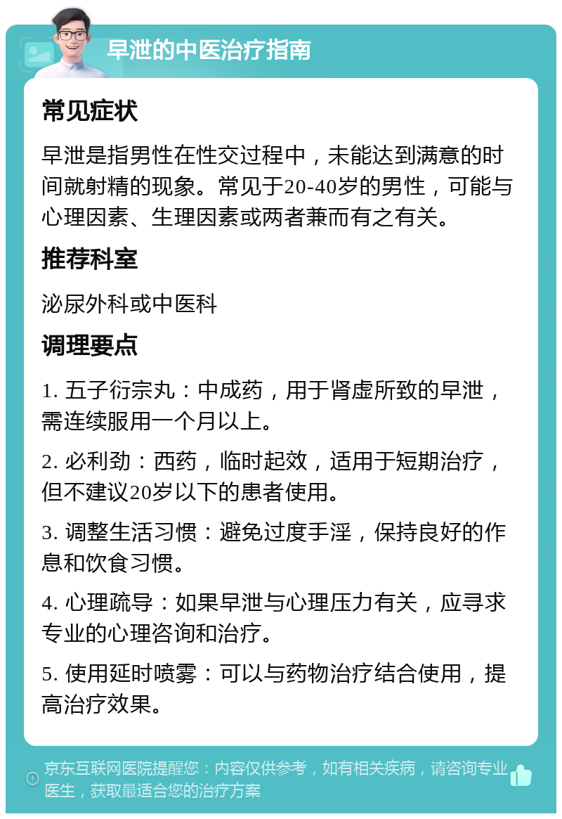 早泄的中医治疗指南 常见症状 早泄是指男性在性交过程中，未能达到满意的时间就射精的现象。常见于20-40岁的男性，可能与心理因素、生理因素或两者兼而有之有关。 推荐科室 泌尿外科或中医科 调理要点 1. 五子衍宗丸：中成药，用于肾虚所致的早泄，需连续服用一个月以上。 2. 必利劲：西药，临时起效，适用于短期治疗，但不建议20岁以下的患者使用。 3. 调整生活习惯：避免过度手淫，保持良好的作息和饮食习惯。 4. 心理疏导：如果早泄与心理压力有关，应寻求专业的心理咨询和治疗。 5. 使用延时喷雾：可以与药物治疗结合使用，提高治疗效果。