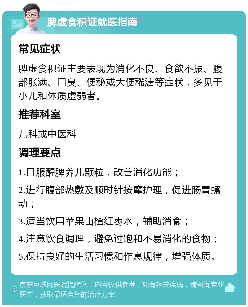 脾虚食积证就医指南 常见症状 脾虚食积证主要表现为消化不良、食欲不振、腹部胀满、口臭、便秘或大便稀溏等症状，多见于小儿和体质虚弱者。 推荐科室 儿科或中医科 调理要点 1.口服醒脾养儿颗粒，改善消化功能； 2.进行腹部热敷及顺时针按摩护理，促进肠胃蠕动； 3.适当饮用苹果山楂红枣水，辅助消食； 4.注意饮食调理，避免过饱和不易消化的食物； 5.保持良好的生活习惯和作息规律，增强体质。