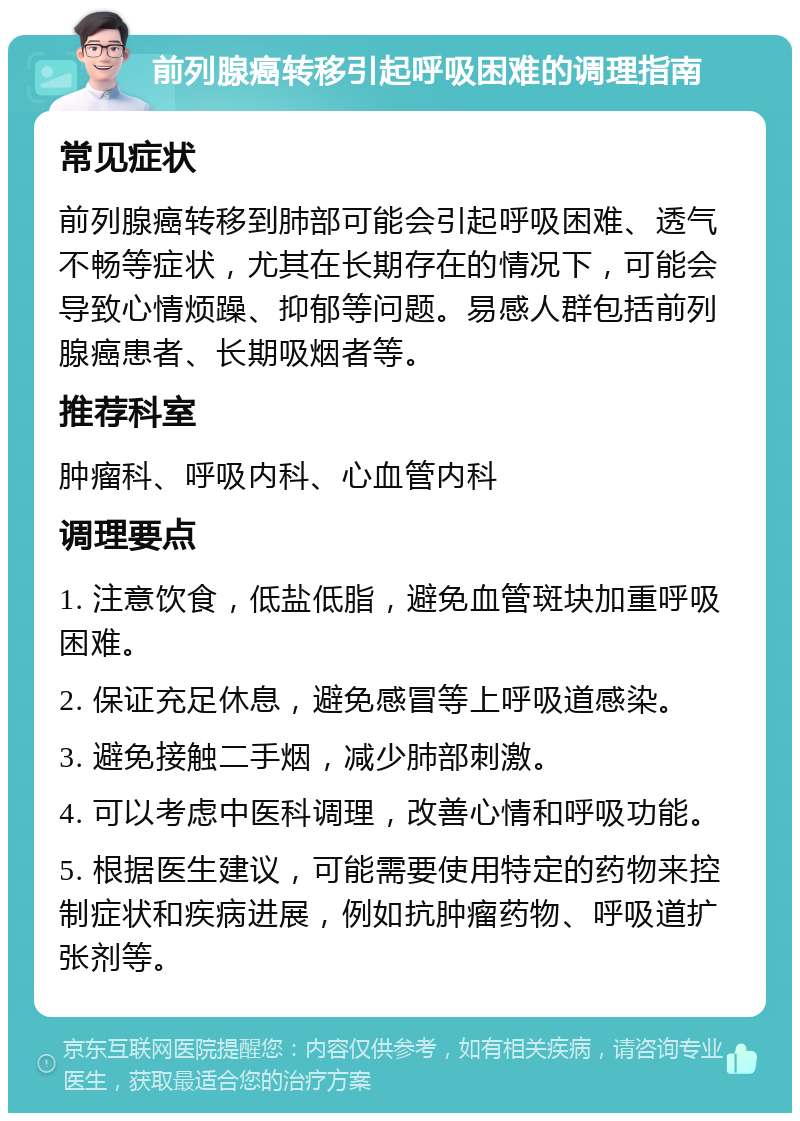 前列腺癌转移引起呼吸困难的调理指南 常见症状 前列腺癌转移到肺部可能会引起呼吸困难、透气不畅等症状，尤其在长期存在的情况下，可能会导致心情烦躁、抑郁等问题。易感人群包括前列腺癌患者、长期吸烟者等。 推荐科室 肿瘤科、呼吸内科、心血管内科 调理要点 1. 注意饮食，低盐低脂，避免血管斑块加重呼吸困难。 2. 保证充足休息，避免感冒等上呼吸道感染。 3. 避免接触二手烟，减少肺部刺激。 4. 可以考虑中医科调理，改善心情和呼吸功能。 5. 根据医生建议，可能需要使用特定的药物来控制症状和疾病进展，例如抗肿瘤药物、呼吸道扩张剂等。