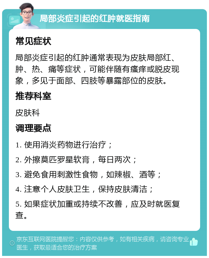 局部炎症引起的红肿就医指南 常见症状 局部炎症引起的红肿通常表现为皮肤局部红、肿、热、痛等症状，可能伴随有瘙痒或脱皮现象，多见于面部、四肢等暴露部位的皮肤。 推荐科室 皮肤科 调理要点 1. 使用消炎药物进行治疗； 2. 外擦莫匹罗星软膏，每日两次； 3. 避免食用刺激性食物，如辣椒、酒等； 4. 注意个人皮肤卫生，保持皮肤清洁； 5. 如果症状加重或持续不改善，应及时就医复查。