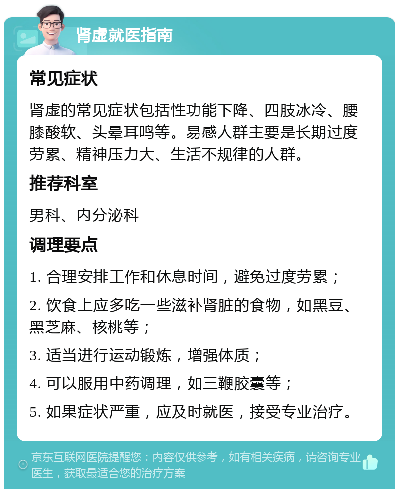 肾虚就医指南 常见症状 肾虚的常见症状包括性功能下降、四肢冰冷、腰膝酸软、头晕耳鸣等。易感人群主要是长期过度劳累、精神压力大、生活不规律的人群。 推荐科室 男科、内分泌科 调理要点 1. 合理安排工作和休息时间，避免过度劳累； 2. 饮食上应多吃一些滋补肾脏的食物，如黑豆、黑芝麻、核桃等； 3. 适当进行运动锻炼，增强体质； 4. 可以服用中药调理，如三鞭胶囊等； 5. 如果症状严重，应及时就医，接受专业治疗。