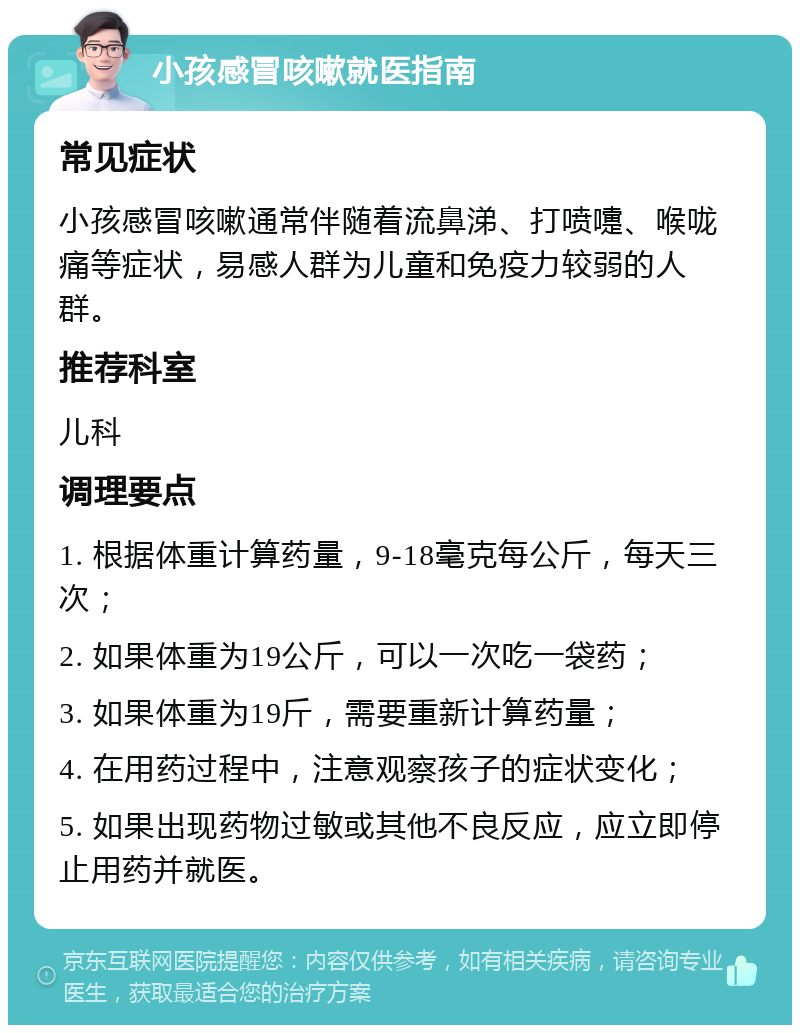 小孩感冒咳嗽就医指南 常见症状 小孩感冒咳嗽通常伴随着流鼻涕、打喷嚏、喉咙痛等症状，易感人群为儿童和免疫力较弱的人群。 推荐科室 儿科 调理要点 1. 根据体重计算药量，9-18毫克每公斤，每天三次； 2. 如果体重为19公斤，可以一次吃一袋药； 3. 如果体重为19斤，需要重新计算药量； 4. 在用药过程中，注意观察孩子的症状变化； 5. 如果出现药物过敏或其他不良反应，应立即停止用药并就医。