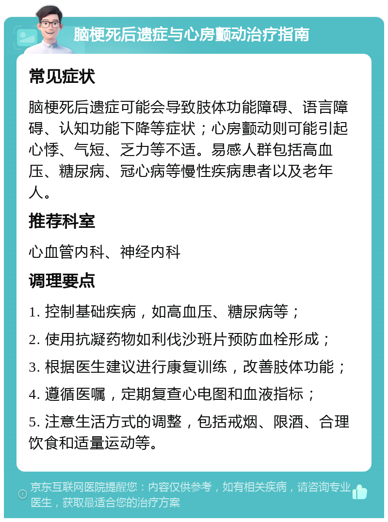 脑梗死后遗症与心房颤动治疗指南 常见症状 脑梗死后遗症可能会导致肢体功能障碍、语言障碍、认知功能下降等症状；心房颤动则可能引起心悸、气短、乏力等不适。易感人群包括高血压、糖尿病、冠心病等慢性疾病患者以及老年人。 推荐科室 心血管内科、神经内科 调理要点 1. 控制基础疾病，如高血压、糖尿病等； 2. 使用抗凝药物如利伐沙班片预防血栓形成； 3. 根据医生建议进行康复训练，改善肢体功能； 4. 遵循医嘱，定期复查心电图和血液指标； 5. 注意生活方式的调整，包括戒烟、限酒、合理饮食和适量运动等。