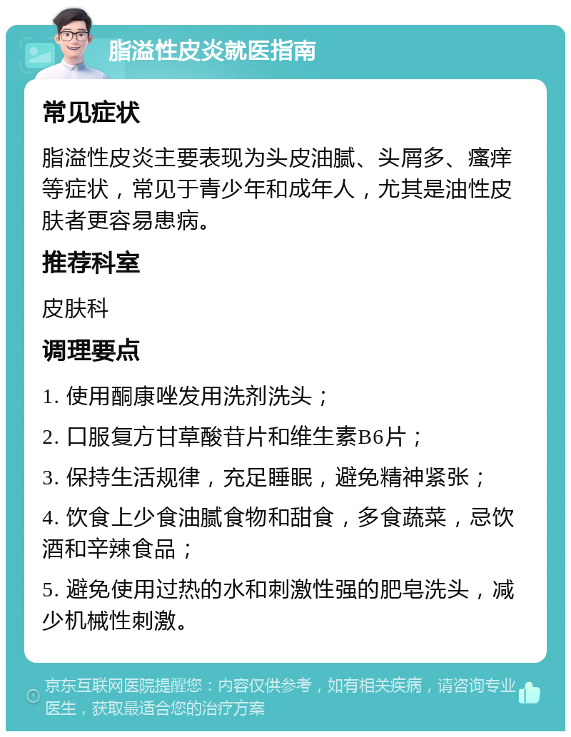 脂溢性皮炎就医指南 常见症状 脂溢性皮炎主要表现为头皮油腻、头屑多、瘙痒等症状，常见于青少年和成年人，尤其是油性皮肤者更容易患病。 推荐科室 皮肤科 调理要点 1. 使用酮康唑发用洗剂洗头； 2. 口服复方甘草酸苷片和维生素B6片； 3. 保持生活规律，充足睡眠，避免精神紧张； 4. 饮食上少食油腻食物和甜食，多食蔬菜，忌饮酒和辛辣食品； 5. 避免使用过热的水和刺激性强的肥皂洗头，减少机械性刺激。