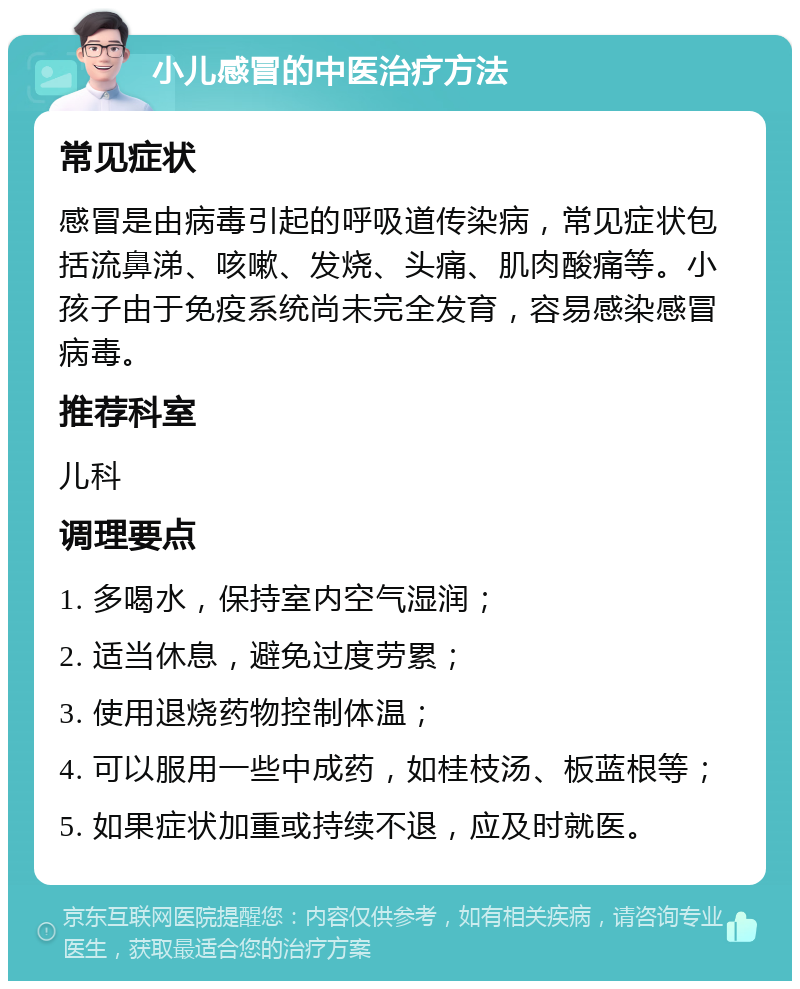 小儿感冒的中医治疗方法 常见症状 感冒是由病毒引起的呼吸道传染病，常见症状包括流鼻涕、咳嗽、发烧、头痛、肌肉酸痛等。小孩子由于免疫系统尚未完全发育，容易感染感冒病毒。 推荐科室 儿科 调理要点 1. 多喝水，保持室内空气湿润； 2. 适当休息，避免过度劳累； 3. 使用退烧药物控制体温； 4. 可以服用一些中成药，如桂枝汤、板蓝根等； 5. 如果症状加重或持续不退，应及时就医。