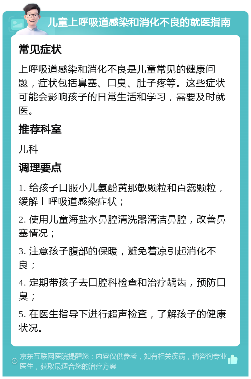 儿童上呼吸道感染和消化不良的就医指南 常见症状 上呼吸道感染和消化不良是儿童常见的健康问题，症状包括鼻塞、口臭、肚子疼等。这些症状可能会影响孩子的日常生活和学习，需要及时就医。 推荐科室 儿科 调理要点 1. 给孩子口服小儿氨酚黄那敏颗粒和百蕊颗粒，缓解上呼吸道感染症状； 2. 使用儿童海盐水鼻腔清洗器清洁鼻腔，改善鼻塞情况； 3. 注意孩子腹部的保暖，避免着凉引起消化不良； 4. 定期带孩子去口腔科检查和治疗龋齿，预防口臭； 5. 在医生指导下进行超声检查，了解孩子的健康状况。