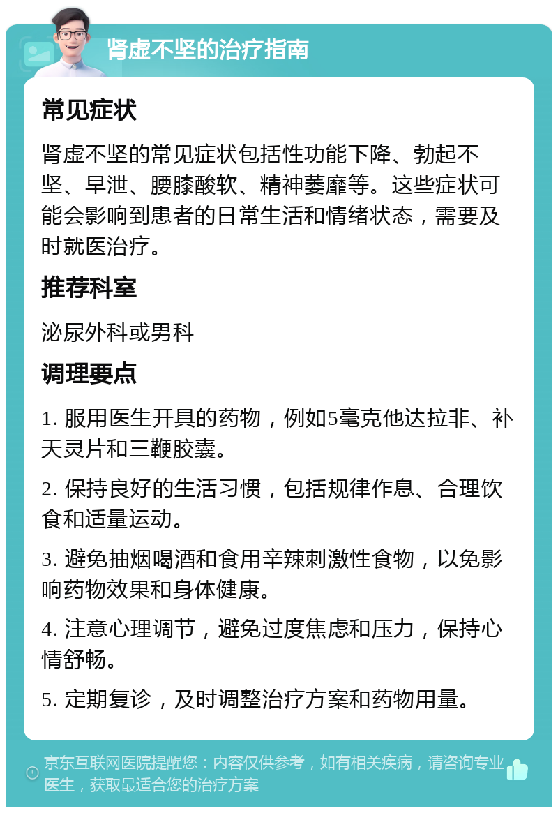 肾虚不坚的治疗指南 常见症状 肾虚不坚的常见症状包括性功能下降、勃起不坚、早泄、腰膝酸软、精神萎靡等。这些症状可能会影响到患者的日常生活和情绪状态，需要及时就医治疗。 推荐科室 泌尿外科或男科 调理要点 1. 服用医生开具的药物，例如5毫克他达拉非、补天灵片和三鞭胶囊。 2. 保持良好的生活习惯，包括规律作息、合理饮食和适量运动。 3. 避免抽烟喝酒和食用辛辣刺激性食物，以免影响药物效果和身体健康。 4. 注意心理调节，避免过度焦虑和压力，保持心情舒畅。 5. 定期复诊，及时调整治疗方案和药物用量。