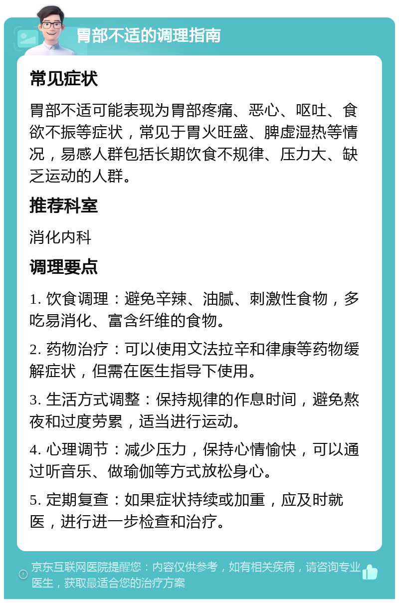 胃部不适的调理指南 常见症状 胃部不适可能表现为胃部疼痛、恶心、呕吐、食欲不振等症状，常见于胃火旺盛、脾虚湿热等情况，易感人群包括长期饮食不规律、压力大、缺乏运动的人群。 推荐科室 消化内科 调理要点 1. 饮食调理：避免辛辣、油腻、刺激性食物，多吃易消化、富含纤维的食物。 2. 药物治疗：可以使用文法拉辛和律康等药物缓解症状，但需在医生指导下使用。 3. 生活方式调整：保持规律的作息时间，避免熬夜和过度劳累，适当进行运动。 4. 心理调节：减少压力，保持心情愉快，可以通过听音乐、做瑜伽等方式放松身心。 5. 定期复查：如果症状持续或加重，应及时就医，进行进一步检查和治疗。