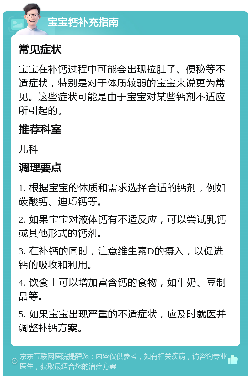 宝宝钙补充指南 常见症状 宝宝在补钙过程中可能会出现拉肚子、便秘等不适症状，特别是对于体质较弱的宝宝来说更为常见。这些症状可能是由于宝宝对某些钙剂不适应所引起的。 推荐科室 儿科 调理要点 1. 根据宝宝的体质和需求选择合适的钙剂，例如碳酸钙、迪巧钙等。 2. 如果宝宝对液体钙有不适反应，可以尝试乳钙或其他形式的钙剂。 3. 在补钙的同时，注意维生素D的摄入，以促进钙的吸收和利用。 4. 饮食上可以增加富含钙的食物，如牛奶、豆制品等。 5. 如果宝宝出现严重的不适症状，应及时就医并调整补钙方案。