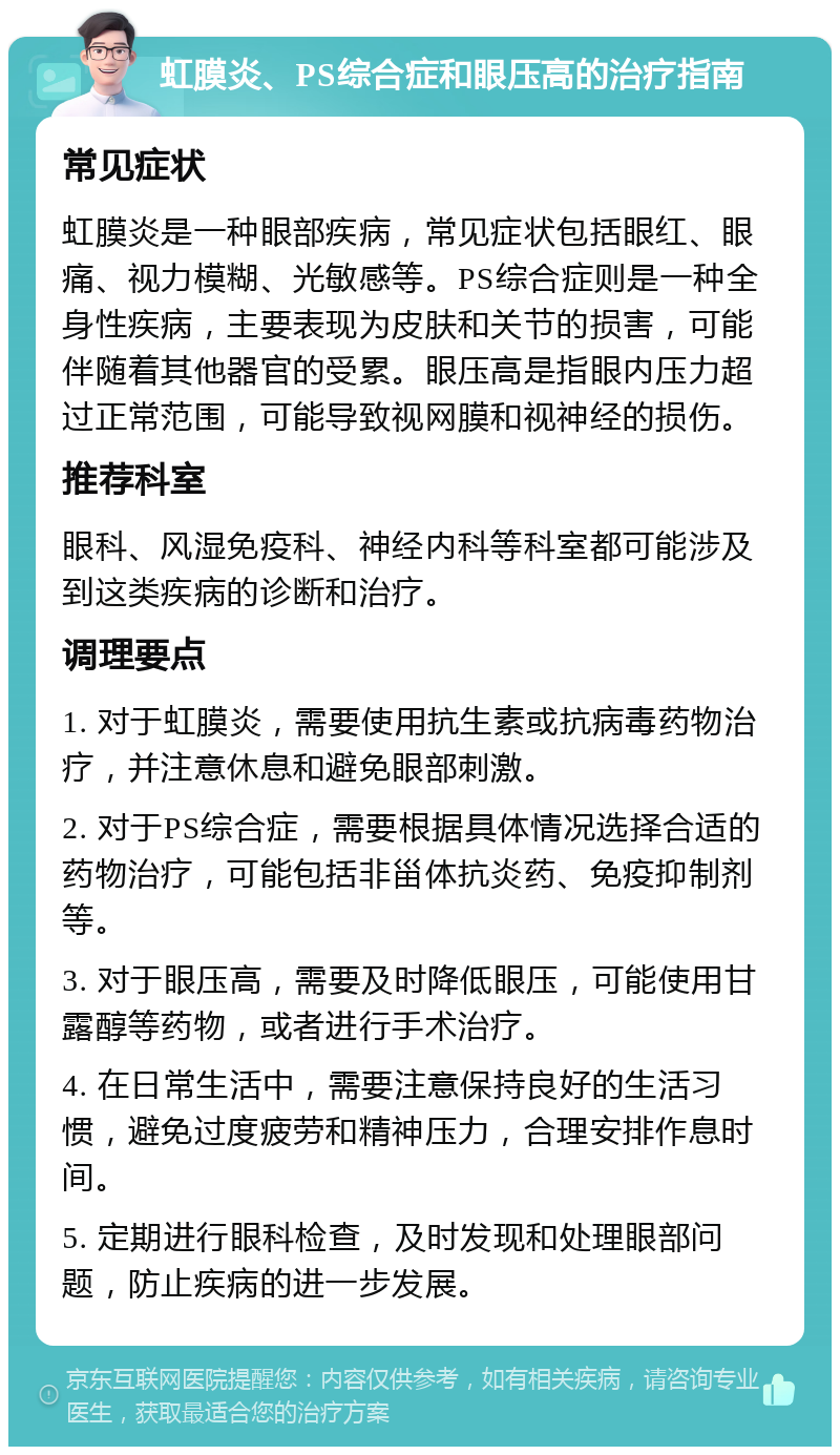 虹膜炎、PS综合症和眼压高的治疗指南 常见症状 虹膜炎是一种眼部疾病，常见症状包括眼红、眼痛、视力模糊、光敏感等。PS综合症则是一种全身性疾病，主要表现为皮肤和关节的损害，可能伴随着其他器官的受累。眼压高是指眼内压力超过正常范围，可能导致视网膜和视神经的损伤。 推荐科室 眼科、风湿免疫科、神经内科等科室都可能涉及到这类疾病的诊断和治疗。 调理要点 1. 对于虹膜炎，需要使用抗生素或抗病毒药物治疗，并注意休息和避免眼部刺激。 2. 对于PS综合症，需要根据具体情况选择合适的药物治疗，可能包括非甾体抗炎药、免疫抑制剂等。 3. 对于眼压高，需要及时降低眼压，可能使用甘露醇等药物，或者进行手术治疗。 4. 在日常生活中，需要注意保持良好的生活习惯，避免过度疲劳和精神压力，合理安排作息时间。 5. 定期进行眼科检查，及时发现和处理眼部问题，防止疾病的进一步发展。