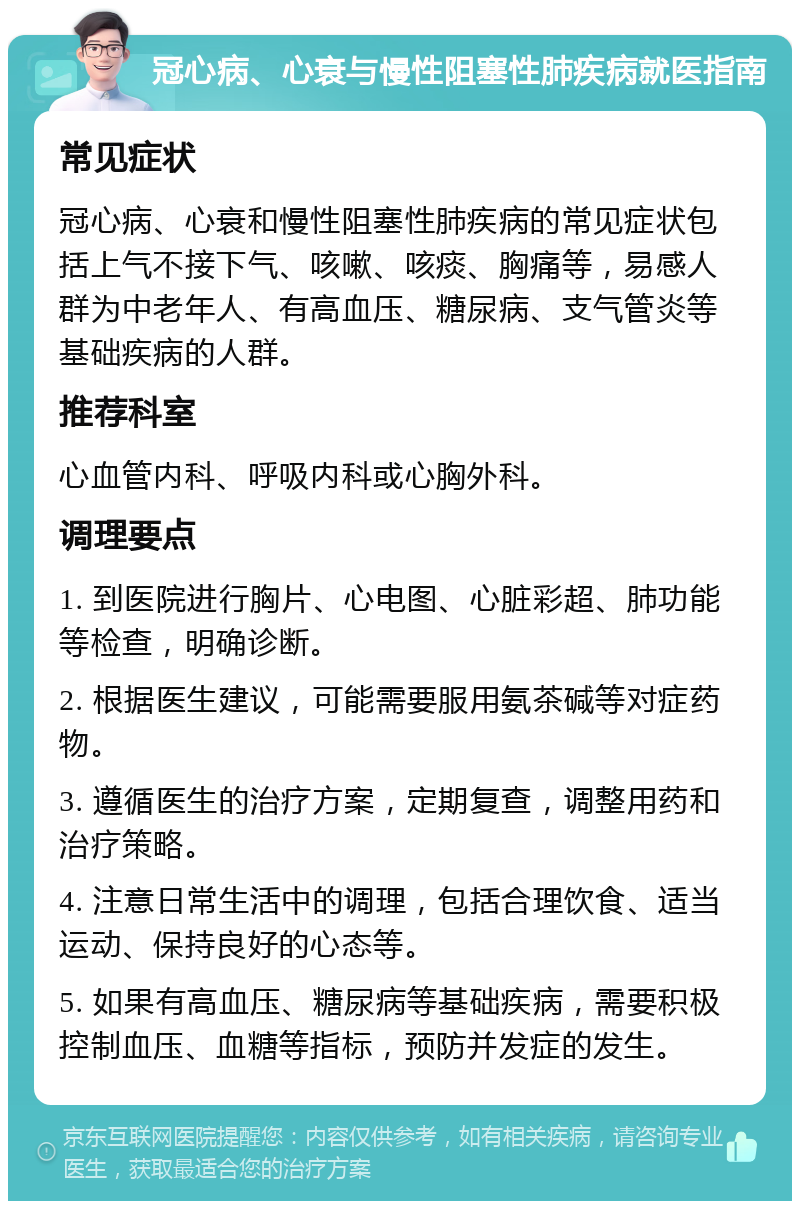 冠心病、心衰与慢性阻塞性肺疾病就医指南 常见症状 冠心病、心衰和慢性阻塞性肺疾病的常见症状包括上气不接下气、咳嗽、咳痰、胸痛等，易感人群为中老年人、有高血压、糖尿病、支气管炎等基础疾病的人群。 推荐科室 心血管内科、呼吸内科或心胸外科。 调理要点 1. 到医院进行胸片、心电图、心脏彩超、肺功能等检查，明确诊断。 2. 根据医生建议，可能需要服用氨茶碱等对症药物。 3. 遵循医生的治疗方案，定期复查，调整用药和治疗策略。 4. 注意日常生活中的调理，包括合理饮食、适当运动、保持良好的心态等。 5. 如果有高血压、糖尿病等基础疾病，需要积极控制血压、血糖等指标，预防并发症的发生。