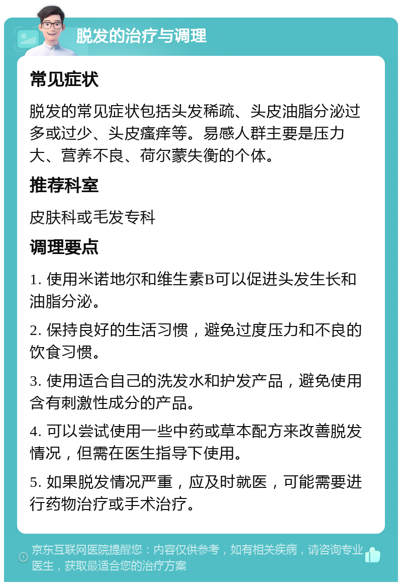 脱发的治疗与调理 常见症状 脱发的常见症状包括头发稀疏、头皮油脂分泌过多或过少、头皮瘙痒等。易感人群主要是压力大、营养不良、荷尔蒙失衡的个体。 推荐科室 皮肤科或毛发专科 调理要点 1. 使用米诺地尔和维生素B可以促进头发生长和油脂分泌。 2. 保持良好的生活习惯，避免过度压力和不良的饮食习惯。 3. 使用适合自己的洗发水和护发产品，避免使用含有刺激性成分的产品。 4. 可以尝试使用一些中药或草本配方来改善脱发情况，但需在医生指导下使用。 5. 如果脱发情况严重，应及时就医，可能需要进行药物治疗或手术治疗。