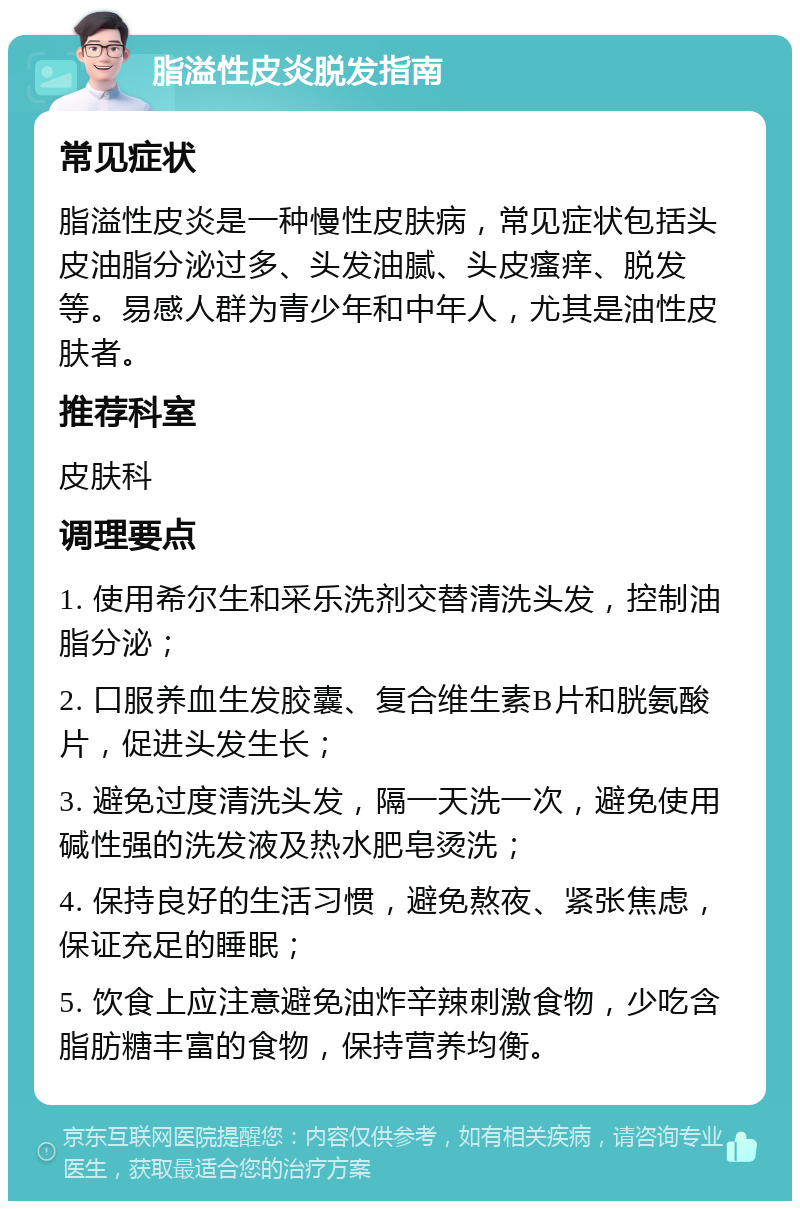 脂溢性皮炎脱发指南 常见症状 脂溢性皮炎是一种慢性皮肤病，常见症状包括头皮油脂分泌过多、头发油腻、头皮瘙痒、脱发等。易感人群为青少年和中年人，尤其是油性皮肤者。 推荐科室 皮肤科 调理要点 1. 使用希尔生和采乐洗剂交替清洗头发，控制油脂分泌； 2. 口服养血生发胶囊、复合维生素B片和胱氨酸片，促进头发生长； 3. 避免过度清洗头发，隔一天洗一次，避免使用碱性强的洗发液及热水肥皂烫洗； 4. 保持良好的生活习惯，避免熬夜、紧张焦虑，保证充足的睡眠； 5. 饮食上应注意避免油炸辛辣刺激食物，少吃含脂肪糖丰富的食物，保持营养均衡。