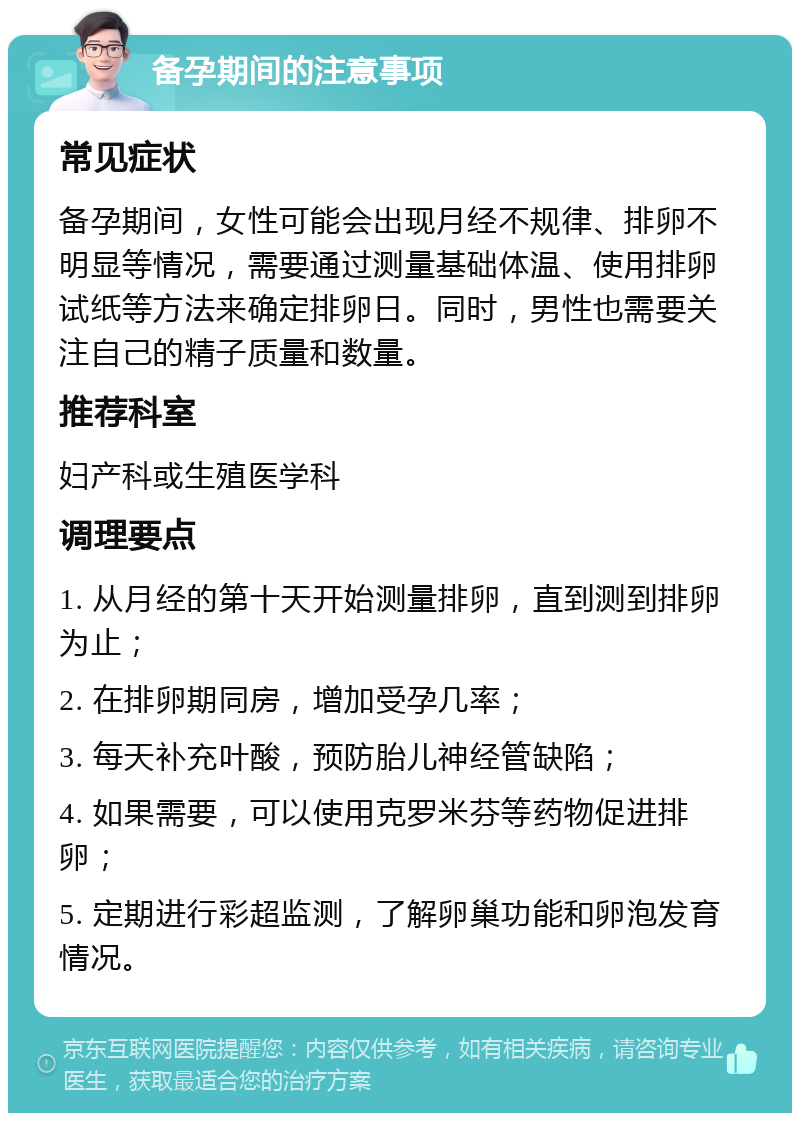 备孕期间的注意事项 常见症状 备孕期间，女性可能会出现月经不规律、排卵不明显等情况，需要通过测量基础体温、使用排卵试纸等方法来确定排卵日。同时，男性也需要关注自己的精子质量和数量。 推荐科室 妇产科或生殖医学科 调理要点 1. 从月经的第十天开始测量排卵，直到测到排卵为止； 2. 在排卵期同房，增加受孕几率； 3. 每天补充叶酸，预防胎儿神经管缺陷； 4. 如果需要，可以使用克罗米芬等药物促进排卵； 5. 定期进行彩超监测，了解卵巢功能和卵泡发育情况。